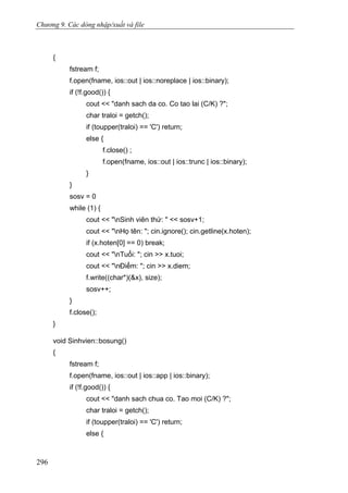 Chương 9. Các dòng nhập/xuất và file
{
fstream f;
f.open(fname, ios::out | ios::noreplace | ios::binary);
if (!f.good()) {
cout << "danh sach da co. Co tao lai (C/K) ?";
char traloi = getch();
if (toupper(traloi) == 'C') return;
else {
f.close() ;
f.open(fname, ios::out | ios::trunc | ios::binary);
}
}
sosv = 0
while (1) {
cout << "nSinh viên thứ: " << sosv+1;
cout << "nHọ tên: "; cin.ignore(); cin.getline(x.hoten);
if (x.hoten[0] == 0) break;
cout << "nTuổi: "; cin >> x.tuoi;
cout << "nĐiểm: "; cin >> x.diem;
f.write((char*)(&x), size);
sosv++;
}
f.close();
}
void Sinhvien::bosung()
{
fstream f;
f.open(fname, ios::out | ios::app | ios::binary);
if (!f.good()) {
cout << "danh sach chua co. Tao moi (C/K) ?";
char traloi = getch();
if (toupper(traloi) == 'C') return;
else {
296
 