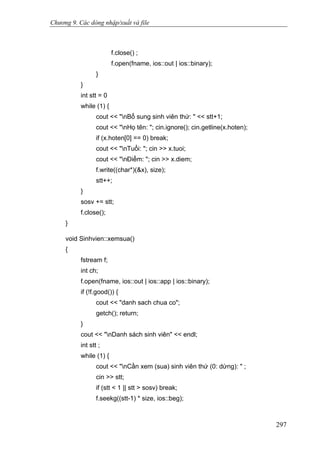 Chương 9. Các dòng nhập/xuất và file
f.close() ;
f.open(fname, ios::out | ios::binary);
}
}
int stt = 0
while (1) {
cout << "nBổ sung sinh viên thứ: " << stt+1;
cout << "nHọ tên: "; cin.ignore(); cin.getline(x.hoten);
if (x.hoten[0] == 0) break;
cout << "nTuổi: "; cin >> x.tuoi;
cout << "nĐiểm: "; cin >> x.diem;
f.write((char*)(&x), size);
stt++;
}
sosv += stt;
f.close();
}
void Sinhvien::xemsua()
{
fstream f;
int ch;
f.open(fname, ios::out | ios::app | ios::binary);
if (!f.good()) {
cout << "danh sach chua co";
getch(); return;
}
cout << "nDanh sách sinh viên" << endl;
int stt ;
while (1) {
cout << "nCần xem (sua) sinh viên thứ (0: dừng): " ;
cin >> stt;
if (stt < 1 || stt > sosv) break;
f.seekg((stt-1) * size, ios::beg);
297
 