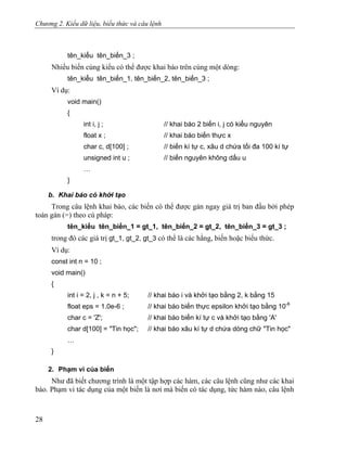 Chương 2. Kiểu dữ liệu, biểu thức và câu lệnh
tên_kiểu tên_biến_3 ;
Nhiều biến cùng kiểu có thể được khai báo trên cùng một dòng:
tên_kiểu tên_biến_1, tên_biến_2, tên_biến_3 ;
Ví dụ:
void main()
{
int i, j ; // khai báo 2 biến i, j có kiểu nguyên
float x ; // khai báo biến thực x
char c, d[100] ; // biến kí tự c, xâu d chứa tối đa 100 kí tự
unsigned int u ; // biến nguyên không dấu u
…
}
b. Khai báo có khởi tạo
Trong câu lệnh khai báo, các biến có thể được gán ngay giá trị ban đầu bởi phép
toán gán (=) theo cú pháp:
tên_kiểu tên_biến_1 = gt_1, tên_biến_2 = gt_2, tên_biến_3 = gt_3 ;
trong đó các giá trị gt_1, gt_2, gt_3 có thể là các hằng, biến hoặc biểu thức.
Ví dụ:
const int n = 10 ;
void main()
{
int i = 2, j , k = n + 5; // khai báo i và khởi tạo bằng 2, k bằng 15
float eps = 1.0e-6 ; // khai báo biến thực epsilon khởi tạo bằng 10-6
char c = 'Z'; // khai báo biến kí tự c và khởi tạo bằng 'A'
char d[100] = "Tin học"; // khai báo xâu kí tự d chứa dòng chữ "Tin học"
…
}
2. Phạm vi của biến
Như đã biết chương trình là một tập hợp các hàm, các câu lệnh cũng như các khai
báo. Phạm vi tác dụng của một biến là nơi mà biến có tác dụng, tức hàm nào, câu lệnh
28
 