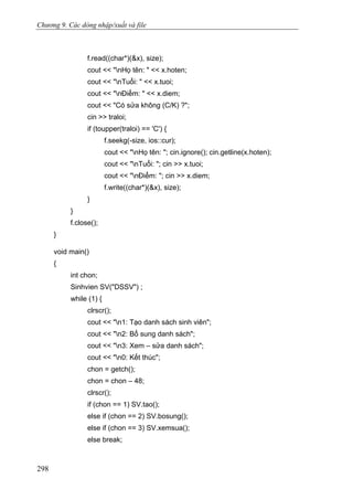 Chương 9. Các dòng nhập/xuất và file
f.read((char*)(&x), size);
cout << "nHọ tên: " << x.hoten;
cout << "nTuổi: " << x.tuoi;
cout << "nĐiểm: " << x.diem;
cout << "Có sửa không (C/K) ?";
cin >> traloi;
if (toupper(traloi) == 'C') {
f.seekg(-size, ios::cur);
cout << "nHọ tên: "; cin.ignore(); cin.getline(x.hoten);
cout << "nTuổi: "; cin >> x.tuoi;
cout << "nĐiểm: "; cin >> x.diem;
f.write((char*)(&x), size);
}
}
f.close();
}
void main()
{
int chon;
Sinhvien SV("DSSV") ;
while (1) {
clrscr();
cout << "n1: Tạo danh sách sinh viên";
cout << "n2: Bổ sung danh sách";
cout << "n3: Xem – sửa danh sách";
cout << "n0: Kết thúc";
chon = getch();
chon = chon – 48;
clrscr();
if (chon == 1) SV.tao();
else if (chon == 2) SV.bosung();
else if (chon == 3) SV.xemsua();
else break;
298
 