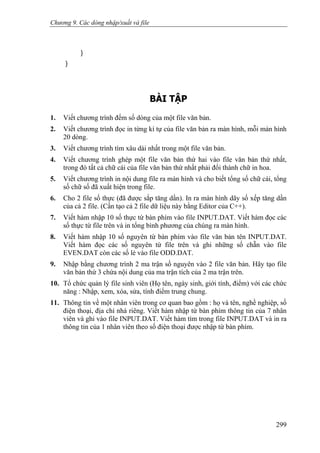 Chương 9. Các dòng nhập/xuất và file
}
}
BÀI TẬP
1. Viết chương trình đếm số dòng của một file văn bản.
2. Viết chương trình đọc in từng kí tự của file văn bản ra màn hình, mỗi màn hình
20 dòng.
3. Viết chương trình tìm xâu dài nhất trong một file văn bản.
4. Viết chương trình ghép một file văn bản thứ hai vào file văn bản thứ nhất,
trong đó tất cả chữ cái của file văn bản thứ nhất phải đổi thành chữ in hoa.
5. Viết chương trình in nội dung file ra màn hình và cho biết tổng số chữ cái, tổng
số chữ số đã xuất hiện trong file.
6. Cho 2 file số thực (đã được sắp tăng dần). In ra màn hình dãy số xếp tăng dần
của cả 2 file. (Cần tạo cả 2 file dữ liệu này bằng Editor của C++).
7. Viết hàm nhập 10 số thực từ bàn phím vào file INPUT.DAT. Viết hàm đọc các
số thực từ file trên và in tổng bình phương của chúng ra màn hình.
8. Viết hàm nhập 10 số nguyên từ bàn phím vào file văn bản tên INPUT.DAT.
Viết hàm đọc các số nguyên từ file trên và ghi những số chẵn vào file
EVEN.DAT còn các số lẻ vào file ODD.DAT.
9. Nhập bằng chương trình 2 ma trận số nguyên vào 2 file văn bản. Hãy tạo file
văn bản thứ 3 chứa nội dung của ma trận tích của 2 ma trận trên.
10. Tổ chức quản lý file sinh viên (Họ tên, ngày sinh, giới tính, điểm) với các chức
năng : Nhập, xem, xóa, sửa, tính điểm trung chung.
11. Thông tin về một nhân viên trong cơ quan bao gồm : họ và tên, nghề nghiệp, số
điện thoại, địa chỉ nhà riêng. Viết hàm nhập từ bàn phím thông tin của 7 nhân
viên và ghi vào file INPUT.DAT. Viết hàm tìm trong file INPUT.DAT và in ra
thông tin của 1 nhân viên theo số điện thoại được nhập từ bàn phím.
299
 