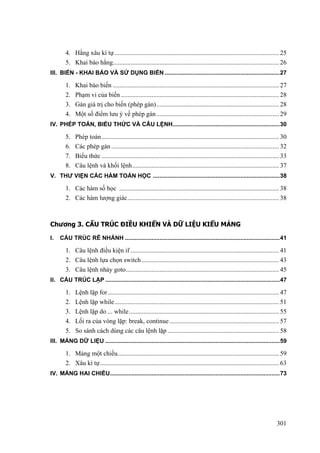 4. Hằng xâu kí tự...................................................................................................... 25
5. Khai báo hằng....................................................................................................... 26
III. BIẾN - KHAI BÁO VÀ SỬ DỤNG BIẾN......................................................................27
1. Khai báo biến ....................................................................................................... 27
2. Phạm vi của biến .................................................................................................. 28
3. Gán giá trị cho biến (phép gán)............................................................................ 28
4. Một số điểm lưu ý về phép gán............................................................................ 29
IV. PHÉP TOÁN, BIỂU THỨC VÀ CÂU LỆNH.................................................................30
5. Phép toán.............................................................................................................. 30
6. Các phép gán........................................................................................................ 32
7. Biểu thức .............................................................................................................. 33
8. Câu lệnh và khối lệnh........................................................................................... 37
V. THƯ VIỆN CÁC HÀM TOÁN HỌC .............................................................................38
1. Các hàm số học ................................................................................................... 38
2. Các hàm lượng giác.............................................................................................. 38
Chương 3. CẤU TRÚC ĐIỀU KHIỂN VÀ DỮ LIỆU KIỂU MẢNG
I. CẤU TRÚC RẼ NHÁNH ..............................................................................................41
1. Câu lệnh điều kiện if ............................................................................................ 41
2. Câu lệnh lựa chọn switch ..................................................................................... 43
3. Câu lệnh nhảy goto............................................................................................... 45
II. CẤU TRÚC LẶP ..........................................................................................................47
1. Lệnh lặp for.......................................................................................................... 47
2. Lệnh lặp while...................................................................................................... 51
3. Lệnh lặp do ... while............................................................................................. 55
4. Lối ra của vòng lặp: break, continue.................................................................... 57
5. So sánh cách dùng các câu lệnh lặp ..................................................................... 58
III. MẢNG DỮ LIỆU ..........................................................................................................59
1. Mảng một chiều.................................................................................................... 59
2. Xâu kí tự............................................................................................................... 63
IV. MẢNG HAI CHIỀU.......................................................................................................73
301
 