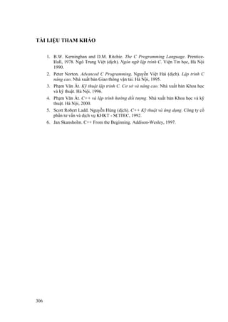 TÀI LIỆU THAM KHẢO
B.W. Kerninghan and D.M. Ritchie. The C Programming Language. Prentice-
Hall, 1978. Ngô Trung Việt (dịch). Ngôn ngữ lập trình C. Viện Tin học, Hà Nội
1990.
1.
2.
3.
4.
5.
6.
Peter Norton. Advanced C Programming. Nguyễn Việt Hải (dịch). Lập trình C
nâng cao. Nhà xuất bản Giao thông vận tải. Hà Nội, 1995.
Phạm Văn Ất. Kỹ thuật lập trình C. Cơ sở và nâng cao. Nhà xuất bản Khoa học
và kỹ thuật. Hà Nội, 1996.
Phạm Văn Ất. C++ và lập trình hướng đối tượng. Nhà xuất bản Khoa học và kỹ
thuật. Hà Nội, 2000.
Scott Robert Ladd. Nguyễn Hùng (dịch). C++ Kỹ thuật và ứng dụng. Công ty cổ
phần tư vấn và dịch vụ KHKT - SCITEC, 1992.
Jan Skansholm. C++ From the Beginning. Addison-Wesley, 1997.
306
 