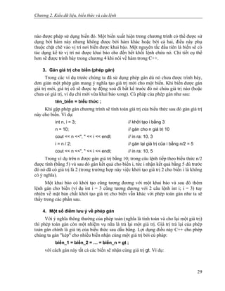 Chương 2. Kiểu dữ liệu, biểu thức và câu lệnh
nào được phép sử dụng biến đó. Một biến xuất hiện trong chương trình có thể được sử
dụng bởi hàm này nhưng không được bởi hàm khác hoặc bởi cả hai, điều này phụ
thuộc chặt chẽ vào vị trí nơi biến được khai báo. Một nguyên tắc đầu tiên là biến sẽ có
tác dụng kể từ vị trí nó được khai báo cho đến hết khối lệnh chứa nó. Chi tiết cụ thể
hơn sẽ được trình bày trong chương 4 khi nói về hàm trong C++.
3. Gán giá trị cho biến (phép gán)
Trong các ví dụ trước chúng ta đã sử dụng phép gán dù nó chưa được trình bày,
đơn giản một phép gán mang ý nghĩa tạo giá trị mới cho một biến. Khi biến được gán
giá trị mới, giá trị cũ sẽ được tự động xoá đi bất kể trước đó nó chứa giá trị nào (hoặc
chưa có giá trị, ví dụ chỉ mới vừa khai báo xong). Cú pháp của phép gán như sau:
tên_biến = biểu thức ;
Khi gặp phép gán chương trình sẽ tính toán giá trị của biểu thức sau đó gán giá trị
này cho biến. Ví dụ:
int n, i = 3; // khởi tạo i bằng 3
n = 10; // gán cho n giá trị 10
cout << n <<", " << i << endl; // in ra: 10, 3
i = n / 2; // gán lại giá trị của i bằng n/2 = 5
cout << n <<", " << i << endl; // in ra: 10, 5
Trong ví dụ trên n được gán giá trị bằng 10; trong câu lệnh tiếp theo biểu thức n/2
được tính (bằng 5) và sau đó gán kết quả cho biến i, tức i nhận kết quả bằng 5 dù trước
đó nó đã có giá trị là 2 (trong trường hợp này việc khởi tạo giá trị 2 cho biến i là không
có ý nghĩa).
Một khai báo có khởi tạo cũng tương đương với một khai báo và sau đó thêm
lệnh gán cho biến (ví dụ int i = 3 cũng tương đương với 2 câu lệnh int i; i = 3) tuy
nhiên về mặt bản chất khởi tạo giá trị cho biến vẫn khác với phép toán gán như ta sẽ
thấy trong các phần sau.
4. Một số điểm lưu ý về phép gán
Với ý nghĩa thông thường của phép toán (nghĩa là tính toán và cho lại một giá trị)
thì phép toán gán còn một nhiệm vụ nữa là trả lại một giá trị. Giá trị trả lại của phép
toán gán chính là giá trị của biểu thức sau dấu bằng. Lợi dụng điều này C++ cho phép
chúng ta gán "kép" cho nhiều biến nhận cùng một giá trị bởi cú pháp:
biến_1 = biến_2 = … = biến_n = gt ;
với cách gán này tất cả các biến sẽ nhận cùng giá trị gt. Ví dụ:
29
 