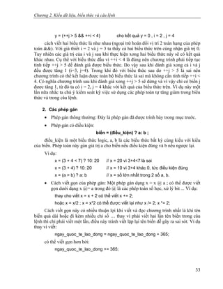 Chương 2. Kiểu dữ liệu, biểu thức và câu lệnh
y = (++j > 5 && ++i < 4) cho kết quả y = 0 , i = 2 , j = 4
cách viết hai biểu thức là như nhau (ngoại trừ hoán đổi vị trí 2 toán hạng của phép
toán &&). Với giả thiết i = 2 và j = 3 ta thấy cả hai biểu thức trên cùng nhận giá trị 0.
Tuy nhiên các giá trị của i và j sau khi thực hiện xong hai biểu thức này sẽ có kết quả
khác nhau. Cụ thể với biểu thức đầu vì ++i < 4 là đúng nên chương trình phải tiếp tục
tính tiếp ++j > 5 để đánh giá được biểu thức. Do vậy sau khi đánh giá xong cả i và j
đều được tăng 1 (i=3, j=4). Trong khi đó với biểu thức sau do ++j > 5 là sai nên
chương trình có thể kết luận được toàn bộ biểu thức là sai mà không cần tính tiếp ++i <
4. Có nghĩa chương trình sau khi đánh giá xong ++j > 5 sẽ dừng và vì vậy chỉ có biến j
được tăng 1, từ đó ta có i = 2, j = 4 khác với kết quả của biểu thức trên. Ví dụ này một
lần nữa nhắc ta chú ý kiểm soát kỹ việc sử dụng các phép toán tự tăng giảm trong biểu
thức và trong câu lệnh.
2. Các phép gán
• Phép gán thông thường: Đây là phép gán đã được trình bày trong mục trước.
• Phép gán có điều kiện:
biến = (điều_kiện) ? a: b ;
điều_kiện là một biểu thức logic, a, b là các biểu thức bất kỳ cùng kiểu với kiểu
của biến. Phép toán này gán giá trị a cho biến nếu điều kiện đúng và b nếu ngược lại.
Ví dụ:
x = (3 + 4 < 7) ? 10: 20 // x = 20 vì 3+4<7 là sai
x = (3 + 4) ? 10: 20 // x = 10 vì 3+4 khác 0, tức điều kiện đúng
x = (a > b) ? a: b // x = số lớn nhất trong 2 số a, b.
• Cách viết gọn của phép gán: Một phép gán dạng x = x @ a ; có thể được viết
gọn dưới dạng x @= a trong đó @ là các phép toán số học, xử lý bit ... Ví dụ:
thay cho viết x = x + 2 có thể viết x += 2;
hoặc x = x/2 ; x = x*2 có thể được viết lại như x /= 2; x *= 2;
Cách viết gọn này có nhiều thuận lợi khi viết và đọc chương trình nhất là khi tên
biến quá dài hoặc đi kèm nhiều chỉ số … thay vì phải viết hai lần tên biến trong câu
lệnh thì chỉ phải viết một lần, điều này tránh viết lặp lại tên biến dễ gây ra sai sót. Ví dụ
thay vì viết:
ngay_quoc_te_lao_dong = ngay_quoc_te_lao_dong + 365;
có thể viết gọn hơn bởi:
ngay_quoc_te_lao_dong += 365;
33
 