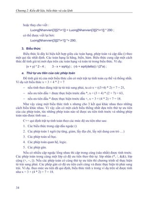 Chương 2. Kiểu dữ liệu, biểu thức và câu lệnh
hoặc thay cho viết :
Luong[Nhanvien[3][2*i+1]] = Luong[Nhanvien[3][2*i+1]] * 290 ;
có thể được viết lại bởi:
Luong[Nhanvien[3][2*i+1]] *= 290;
3. Biểu thức
Biểu thức là dãy kí hiệu kết hợp giữa các toán hạng, phép toán và cặp dấu () theo
một qui tắc nhất định. Các toán hạng là hằng, biến, hàm. Biểu thức cung cấp một cách
thức để tính giá trị mới dựa trên các toán hạng và toán tử trong biểu thức. Ví dụ:
(x + y) * 2 - 4 ; 3 - x + sqrt(y) ; (-b + sqrt(delta)) / (2*a) ;
a. Thứ tự ưu tiên của các phép toán
Để tính giá trị của một biểu thức cần có một trật tự tính toán cụ thể và thống nhất.
Ví dụ xét biểu thức x = 3 + 4 * 2 + 7
− nếu tính theo đúng trật tự từ trái sang phải, ta có x = ((3+4) * 2) + 7 = 21,
− nếu ưu tiên dấu + được thực hiện trước dấu *, x = (3 + 4) * (2 + 7) = 63,
− nếu ưu tiên dấu * được thực hiện trước dấu +, x = 3 + (4 * 2) + 7 = 18.
Như vậy cùng một biểu thức tính x nhưng cho 3 kết quả khác nhau theo những
cách hiểu khác nhau. Vì vậy cần có một cách hiểu thống nhất dựa trên thứ tự ưu tiên
của các phép toán, tức những phép toán nào sẽ được ưu tiên tính trước và những phép
toán nào được tính sau ...
C++ qui định trật tự tính toán theo các mức độ ưu tiên như sau:
1. Các biểu thức trong cặp dấu ngoặc ()
2. Các phép toán 1 ngôi (tự tăng, giảm, lấy địa chỉ, lấy nội dung con trỏ …)
3. Các phép toán số học.
4. Các phép toán quan hệ, logic.
5. Các phép gán.
Nếu có nhiều cặp ngoặc lồng nhau thì cặp trong cùng (sâu nhất) được tính trước.
Các phép toán trong cùng một lớp có độ ưu tiên theo thứ tự: lớp nhân (*, /, &&), lớp
cộng (+, −, ||). Nếu các phép toán có cùng thứ tự ưu tiên thì chương trình sẽ thực hiện
từ trái sang phải. Các phép gán có độ ưu tiên cuối cùng và được thực hiện từ phải sang
trái. Ví dụ. theo mức ưu tiên đã qui định, biểu thức tính x trong ví dụ trên sẽ được tính
như x = 3 + (4 * 2) + 7 = 18.
34
 