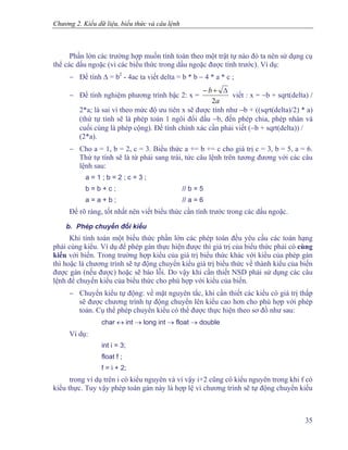 Chương 2. Kiểu dữ liệu, biểu thức và câu lệnh
Phần lớn các trường hợp muốn tính toán theo một trật tự nào đó ta nên sử dụng cụ
thể các dấu ngoặc (vì các biểu thức trong dấu ngoặc được tính trước). Ví dụ:
− Để tính Δ = b2
- 4ac ta viết delta = b * b − 4 * a * c ;
− Để tính nghiệm phương trình bậc 2: x =
a
b
2
Δ+−
viết : x = −b + sqrt(delta) /
2*a; là sai vì theo mức độ ưu tiên x sẽ được tính như −b + ((sqrt(delta)/2) * a)
(thứ tự tính sẽ là phép toán 1 ngôi đổi dấu −b, đến phép chia, phép nhân và
cuối cùng là phép cộng). Để tính chính xác cần phải viết (−b + sqrt(delta)) /
(2*a).
− Cho a = 1, b = 2, c = 3. Biểu thức a += b += c cho giá trị c = 3, b = 5, a = 6.
Thứ tự tính sẽ là từ phải sang trái, tức câu lệnh trên tương đương với các câu
lệnh sau:
a = 1 ; b = 2 ; c = 3 ;
b = b + c ; // b = 5
a = a + b ; // a = 6
Để rõ ràng, tốt nhất nên viết biểu thức cần tính trước trong các dấu ngoặc.
b. Phép chuyển đổi kiểu
Khi tính toán một biểu thức phần lớn các phép toán đều yêu cầu các toán hạng
phải cùng kiểu. Ví dụ để phép gán thực hiện được thì giá trị của biểu thức phải có cùng
kiểu với biến. Trong trường hợp kiểu của giá trị biểu thức khác với kiểu của phép gán
thì hoặc là chương trình sẽ tự động chuyển kiểu giá trị biểu thức về thành kiểu của biến
được gán (nếu được) hoặc sẽ báo lỗi. Do vậy khi cần thiết NSD phải sử dụng các câu
lệnh để chuyển kiểu của biểu thức cho phù hợp với kiểu của biến.
− Chuyển kiểu tự động: về mặt nguyên tắc, khi cần thiết các kiểu có giá trị thấp
sẽ được chương trình tự động chuyển lên kiểu cao hơn cho phù hợp với phép
toán. Cụ thể phép chuyển kiểu có thể được thực hiện theo sơ đồ như sau:
char ↔ int → long int → float → double
Ví dụ:
int i = 3;
float f ;
f = i + 2;
trong ví dụ trên i có kiểu nguyên và vì vậy i+2 cũng có kiểu nguyên trong khi f có
kiểu thực. Tuy vậy phép toán gán này là hợp lệ vì chương trình sẽ tự động chuyển kiểu
35
 