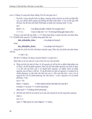 Chương 2. Kiểu dữ liệu, biểu thức và câu lệnh
cuả i+2 (bằng 5) sang kiểu thực (bằng 5.0) rồi mới gán cho f.
− Ép kiểu: trong chuyển kiểu tự động, chương trình chuyển các kiểu từ thấp đến
cao, tuy nhiên chiều ngược lại không thể thực hiện được vì nó có thể gây mất
dữ liệu. Do đó nếu cần thiết NSD phải ra lệnh cho chương trình. Ví dụ:
int i;
float f = 3 ; // tự động chuyển 3 thành 3.0 và gán cho f
i = f + 2 ; // sai vì mặc dù f + 2 = 5 nhưng không gán được cho i
Trong ví dụ trên để câu lệnh i = f+2 thực hiện được ta phải ép kiểu của biểu thức
f+2 về thành kiểu nguyên. Cú pháp tổng quát như sau:
(tên_kiểu)biểu_thức // cú pháp cũ trong C
hoặc:
tên_kiểu(biểu_thức) // cú pháp mới trong C++
trong đó tên_kiểu là kiểu cần được chuyển sang. Như vậy câu lệnh trên phải được
viết lại:
i = int(f + 2) ;
khi đó f+2 (bằng 5.0) được chuyển thành 5 và gán cho i.
Dưới đây ta sẽ xét một số ví dụ về lợi ích của việc ép kiểu.
• Phép ép kiểu từ một số thực về số nguyên sẽ cắt bỏ tất cả phần thập phân của
số thực, chỉ để lại phần nguyên. Như vậy để tính phần nguyên của một số thực
x ta chỉ cần ép kiểu của x về thành kiểu nguyên, có nghĩa int(x) là phần
nguyên của số thực x bất kỳ. Ví dụ để kiểm tra một số nguyên n có phải là số
chính phương, ta cần tính căn bậc hai của n. Nếu căn bậc hai x của n là số
nguyên thì n là số chính phương, tức nếu int(x) = x thì x nguyên và n là chính
phương, ví dụ:
int n = 10 ;
float x = sqrt(n) ; // hàm sqrt(n) trả lại căn bậc hai của số n
if (int(x) == x) cout << "n chính phương" ;
else cout << "n không chính phương" ;
• Để biết mã ASCII của một kí tự ta chỉ cần chuyển kí tự đó sang kiểu nguyên.
char c ;
cin >> c ;
cout << "Mã của kí tự vừa nhập là " << int(c) ;
36
 