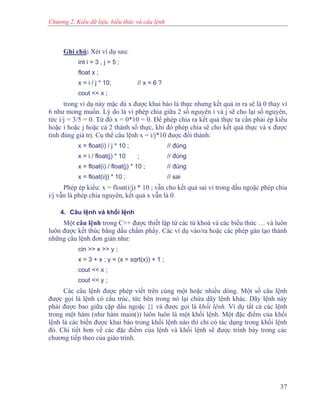 Chương 2. Kiểu dữ liệu, biểu thức và câu lệnh
Ghi chú: Xét ví dụ sau:
int i = 3 , j = 5 ;
float x ;
x = i / j * 10; // x = 6 ?
cout << x ;
trong ví dụ này mặc dù x được khai báo là thực nhưng kết quả in ra sẽ là 0 thay vì
6 như mong muốn. Lý do là vì phép chia giữa 2 số nguyên i và j sẽ cho lại số nguyên,
tức i/j = 3/5 = 0. Từ đó x = 0*10 = 0. Để phép chia ra kết quả thực ta cần phải ép kiểu
hoặc i hoặc j hoặc cả 2 thành số thực, khi đó phép chia sẽ cho kết quả thực và x được
tính đúng giá trị. Cụ thể câu lệnh x = i/j*10 được đổi thành:
x = float(i) / j * 10 ; // đúng
x = i / float(j) * 10 ; // đúng
x = float(i) / float(j) * 10 ; // đúng
x = float(i/j) * 10 ; // sai
Phép ép kiểu: x = float(i/j) * 10 ; vẫn cho kết quả sai vì trong dấu ngoặc phép chia
i/j vẫn là phép chia nguyên, kết quả x vẫn là 0.
4. Câu lệnh và khối lệnh
Một câu lệnh trong C++ được thiết lập từ các từ khoá và các biểu thức … và luôn
luôn được kết thúc bằng dấu chấm phẩy. Các ví dụ vào/ra hoặc các phép gán tạo thành
những câu lệnh đơn giản như:
cin >> x >> y ;
x = 3 + x ; y = (x = sqrt(x)) + 1 ;
cout << x ;
cout << y ;
Các câu lệnh được phép viết trên cùng một hoặc nhiều dòng. Một số câu lệnh
được gọi là lệnh có cấu trúc, tức bên trong nó lại chứa dãy lệnh khác. Dãy lệnh này
phải được bao giữa cặp dấu ngoặc {} và được gọi là khối lệnh. Ví dụ tất cả các lệnh
trong một hàm (như hàm main()) luôn luôn là một khối lệnh. Một đặc điểm của khối
lệnh là các biến được khai báo trong khối lệnh nào thì chỉ có tác dụng trong khối lệnh
đó. Chi tiết hơn về các đặc điểm của lệnh và khối lệnh sẽ được trình bày trong các
chương tiếp theo của giáo trình.
37
 