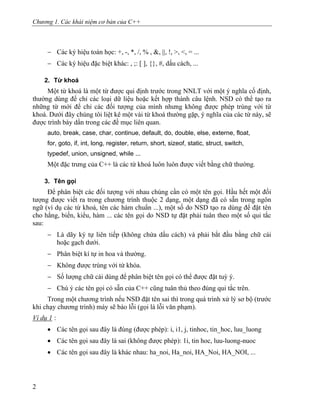 Chương 1. Các khái niệm cơ bản của C++
− Các ký hiệu toán học: +, -, *, /, % , &, ||, !, >, <, = ...
− Các ký hiệu đặc biệt khác: , ;: [ ], {}, #, dấu cách, ...
2. Từ khoá
Một từ khoá là một từ được qui định trước trong NNLT với một ý nghĩa cố định,
thường dùng để chỉ các loại dữ liệu hoặc kết hợp thành câu lệnh. NSD có thể tạo ra
những từ mới để chỉ các đối tượng của mình nhưng không được phép trùng với từ
khoá. Dưới đây chúng tôi liệt kê một vài từ khoá thường gặp, ý nghĩa của các từ này, sẽ
được trình bày dần trong các đề mục liên quan.
auto, break, case, char, continue, default, do, double, else, externe, float,
for, goto, if, int, long, register, return, short, sizeof, static, struct, switch,
typedef, union, unsigned, while ...
Một đặc trưng của C++ là các từ khoá luôn luôn được viết bằng chữ thường.
3. Tên gọi
Để phân biệt các đối tượng với nhau chúng cần có một tên gọi. Hầu hết một đối
tượng được viết ra trong chương trình thuộc 2 dạng, một dạng đã có sẵn trong ngôn
ngữ (ví dụ các từ khoá, tên các hàm chuẩn ...), một số do NSD tạo ra dùng để đặt tên
cho hằng, biến, kiểu, hàm ... các tên gọi do NSD tự đặt phải tuân theo một số qui tắc
sau:
− Là dãy ký tự liên tiếp (không chứa dấu cách) và phải bắt đầu bằng chữ cái
hoặc gạch dưới.
− Phân biệt kí tự in hoa và thường.
− Không được trùng với từ khóa.
− Số lượng chữ cái dùng để phân biệt tên gọi có thể được đặt tuỳ ý.
− Chú ý các tên gọi có sẵn của C++ cũng tuân thủ theo đúng qui tắc trên.
Trong một chương trình nếu NSD đặt tên sai thì trong quá trình xử lý sơ bộ (trước
khi chạy chương trình) máy sẽ báo lỗi (gọi là lỗi văn phạm).
Ví dụ 1 :
• Các tên gọi sau đây là đúng (được phép): i, i1, j, tinhoc, tin_hoc, luu_luong
• Các tên gọi sau đây là sai (không được phép): 1i, tin hoc, luu-luong-nuoc
• Các tên gọi sau đây là khác nhau: ha_noi, Ha_noi, HA_Noi, HA_NOI, ...
2
 