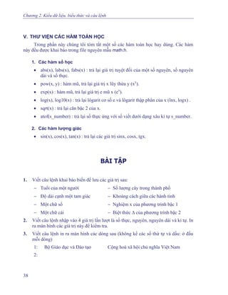 Chương 2. Kiểu dữ liệu, biểu thức và câu lệnh
V. THƯ VIỆN CÁC HÀM TOÁN HỌC
Trong phần này chúng tôi tóm tắt một số các hàm toán học hay dùng. Các hàm
này đều được khai báo trong file nguyên mẫu math.h.
1. Các hàm số học
• abs(x), labs(x), fabs(x) : trả lại giá trị tuyệt đối của một số nguyên, số nguyên
dài và số thực.
• pow(x, y) : hàm mũ, trả lại giá trị x lũy thừa y (xy
).
• exp(x) : hàm mũ, trả lại giá trị e mũ x (ex
).
• log(x), log10(x) : trả lại lôgarit cơ số e và lôgarit thập phân của x (lnx, logx) .
• sqrt(x) : trả lại căn bậc 2 của x.
• atof(s_number) : trả lại số thực ứng với số viết dưới dạng xâu kí tự s_number.
2. Các hàm lượng giác
• sin(x), cos(x), tan(x) : trả lại các giá trị sinx, cosx, tgx.
BÀI TẬP
1. Viết câu lệnh khai báo biến để lưu các giá trị sau:
− Tuổi của một người − Số lượng cây trong thành phố
− Độ dài cạnh một tam giác − Khoảng cách giữa các hành tinh
− Một chữ số − Nghiệm x của phương trình bậc 1
− Một chữ cái − Biệt thức Δ của phương trình bậc 2
2. Viết câu lệnh nhập vào 4 giá trị lần lượt là số thực, nguyên, nguyên dài và kí tự. In
ra màn hình các giá trị này để kiểm tra.
3. Viết câu lệnh in ra màn hình các dòng sau (không kể các số thứ tự và dấu: ở đầu
mỗi dòng)
1: Bộ Giáo dục và Đào tạo Cộng hoà xã hội chủ nghĩa Việt Nam
2:
38
 