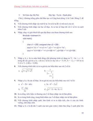 Chương 2. Kiểu dữ liệu, biểu thức và câu lệnh
3: Sở Giáo dục Hà Nội Độc lập - Tự do - Hạnh phúc
Chú ý: khoảng trống giữa chữ Đào tạo và Cộng hoà (dòng 1) là 2 tab. Dòng 2: để
trống.
4. Viết chương trình nhập vào một kí tự. In ra kí tự đó và mã ascii của nó.
5. Viết chương trình nhập vào hai số thực. In ra hai số thực đó với 2 số lẻ và cách
nhau 5 cột.
6. Nhập, chạy và giải thích kết quả đạt được của đoạn chương trình sau:
#include <iostream.h>
void main()
{
char c1 = 200; unsigned char c2 = 200 ;
cout << "c1 = " << c1 << ", c2 = " << c2 << "n" ;
cout << "c1+100 = " << c1+100 << ", c2+100 = " << c2+100 ;
}
7. Nhập a, b, c. In ra màn hình dòng chữ phương trình có dạng ax^2 + bx + c = 0,
trong đó các giá trị a, b, c chỉ in 2 số lẻ (ví dụ với a = 5.141, b = −2, c = 0.8 in ra
5.14 x^2 −2.00 x + 0.80).
8. Viết chương trình tính và in ra giá trị các biểu thức sau với 2 số lẻ:
a. 333 ++ b.
2
1
2
1
2
1
+
+
9. Nhập a, b, c là các số thực. In ra giá trị của các biểu thức sau với 3 số lẻ:
a. a2
− 2b + ab/c c. 3a − b3
− 2 c
b.
a
acb
2
42
−
d. 142
+− bc/ab/a
10. In ra tổng, tích, hiệu và thương của 2 số được nhập vào từ bàn phím.
11. In ra trung bình cộng, trung bình nhân của 3 số được nhập vào từ bàn phím.
12. Viết chương trình nhập cạnh, bán kính và in ra diện tích, chu vi của các hình:
vuông, chữ nhật, tròn.
13. Nhập a, b, c là độ dài 3 cạnh của tam giác (chú ý đảm bảo tổng 2 cạnh phải lớn
39
 