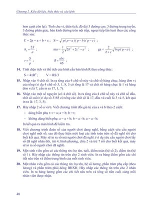 Chương 2. Kiểu dữ liệu, biểu thức và câu lệnh
hơn cạnh còn lại). Tính chu vi, diện tích, độ dài 3 đường cao, 3 đường trung tuyến,
3 đường phân giác, bán kính đường tròn nội tiếp, ngoại tiếp lần lượt theo các công
thức sau:
C = 2p = a + b + c ; S = )cp)(bp)(ap(p −−− ;
a
S
ha
2
= ; ma = 222
22
2
1
acb −+ ; ga = )ap(bcp
cb
−
+
2
;
p
S
r = ;
S
abc
R
4
= ;
14. Tính diện tích và thể tích của hình cầu bán kính R theo công thức:
S = 4πR2
; V = RS/3
15. Nhập vào 4 chữ số. In ra tổng của 4 chữ số này và chữ số hàng chục, hàng đơn vị
của tổng (ví dụ 4 chữ số 3, 1, 8, 5 có tổng là 17 và chữ số hàng chục là 1 và hàng
đơn vị là 7, cần in ra 17, 1, 7).
16. Nhập vào một số nguyên (có 4 chữ số). In ra tổng của 4 chữ số này và chữ số đầu,
chữ số cuối (ví dụ số 3185 có tổng các chữ số là 17, đầu và cuối là 3 và 5, kết quả
in ra là: 17, 3, 5).
17. Hãy nhập 2 số a và b. Viết chương trình đổi giá trị của a và b theo 2 cách:
− dùng biến phụ t: t = a; a = b; b = t;
− không dùng biến phụ: a = a + b; b = a - b; a = a - b;
In kết quả ra màn hình để kiểm tra.
18. Viết chương trình đoán số của người chơi đang nghĩ, bằng cách yêu cầu người
chơi nghĩ một số, sau đó thực hiện một loạt các tính toán trên số đã nghĩ rồi cho
biết kết quả. Máy sẽ in ra số mà người chơi đã nghĩ. (ví dụ yêu cầu người chơi lấy
số đã nghĩ nhân đôi, trừ 4, bình phương, chia 2 và trừ 7 rồi cho biết kết quả, máy
sẽ in ra số người chơi đã nghĩ).
19. Một sinh viên gồm có các thông tin: họ tên, tuổi, điểm toán (hệ số 2), điểm tin (hệ
số 1). Hãy nhập các thông tin trên cho 2 sinh viên. In ra bảng điểm gồm các chi
tiết nêu trên và điểm trung bình của mỗi sinh viên.
20. Một nhân viên gồm có các thông tin: họ tên, hệ số lương, phần trăm phụ cấp (theo
lưong) và phần trăm phải đóng BHXH. Hãy nhập các thông tin trên cho 2 nhân
viên. In ra bảng lương gồm các chi tiết nêu trên và tổng số tiền cuối cùng mỗi
nhân viên được nhận.
40
 