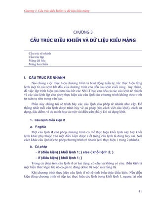 Chương 3. Cấu trúc điều khiển và dữ liệu kiểu mảng
CHƯƠNG 3
CẤU TRÚC ĐIỀU KHIỂN VÀ DỮ LIỆU KIỂU MẢNG
Cấu trúc rẽ nhánh
Cấu trúc lặp
Mảng dữ liệu
Mảng hai chiều
I. CẤU TRÚC RẼ NHÁNH
Nói chung việc thực hiện chương trình là hoạt động tuần tự, tức thực hiện từng
lệnh một từ câu lệnh bắt đầu của chương trình cho đến câu lệnh cuối cùng. Tuy nhiên,
để việc lập trình hiệu quả hơn hầu hết các NNLT bậc cao đều có các câu lệnh rẽ nhánh
và các câu lệnh lặp cho phép thực hiện các câu lệnh của chương trình không theo trình
tự tuần tự như trong văn bản.
Phần này chúng tôi sẽ trình bày các câu lệnh cho phép rẽ nhánh như vậy. Để
thống nhất mỗi câu lệnh được trình bày về cú pháp (tức cách viết câu lệnh), cách sử
dụng, đặc điểm, ví dụ minh hoạ và một vài điều cần chú ý khi sử dụng lệnh.
1. Câu lệnh điều kiện if
a. Ý nghĩa
Một câu lệnh if cho phép chương trình có thể thực hiện khối lệnh này hay khối
lệnh khác phụ thuộc vào một điều kiện được viết trong câu lệnh là đúng hay sai. Nói
cách khác câu lệnh if cho phép chương trình rẽ nhánh (chỉ thực hiện 1 trong 2 nhánh).
b. Cú pháp
− if (điều kiện) { khối lệnh 1; } else { khối lệnh 2; }
− if (điều kiện) { khối lệnh 1; }
Trong cú pháp trên câu lệnh if có hai dạng: có else và không có else. điều kiện là
một biểu thức lôgic tức nó có giá trị đúng (khác 0) hoặc sai (bằng 0).
Khi chương trình thực hiện câu lệnh if nó sẽ tính biểu thức điều kiện. Nếu điều
kiện đúng chương trình sẽ tiếp tục thực hiện các lệnh trong khối lệnh 1, ngược lại nếu
41
 