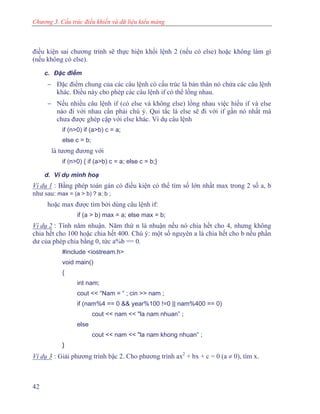 Chương 3. Cấu trúc điều khiển và dữ liệu kiểu mảng
điều kiện sai chương trình sẽ thực hiện khối lệnh 2 (nếu có else) hoặc không làm gì
(nếu không có else).
c. Đặc điểm
− Đặc điểm chung của các câu lệnh có cấu trúc là bản thân nó chứa các câu lệnh
khác. Điều này cho phép các câu lệnh if có thể lồng nhau.
− Nếu nhiều câu lệnh if (có else và không else) lồng nhau việc hiểu if và else
nào đi với nhau cần phải chú ý. Qui tắc là else sẽ đi với if gần nó nhất mà
chưa được ghép cặp với else khác. Ví dụ câu lệnh
if (n>0) if (a>b) c = a;
else c = b;
là tương đương với
if (n>0) { if (a>b) c = a; else c = b;}
d. Ví dụ minh hoạ
Ví dụ 1 : Bằng phép toán gán có điều kiện có thể tìm số lớn nhất max trong 2 số a, b
như sau: max = (a > b) ? a: b ;
hoặc max được tìm bởi dùng câu lệnh if:
if (a > b) max = a; else max = b;
Ví dụ 2 : Tính năm nhuận. Năm thứ n là nhuận nếu nó chia hết cho 4, nhưng không
chia hết cho 100 hoặc chia hết 400. Chú ý: một số nguyên a là chia hết cho b nếu phần
dư của phép chia bằng 0, tức a%b == 0.
#include <iostream.h>
void main()
{
int nam;
cout << “Nam = “ ; cin >> nam ;
if (nam%4 == 0 && year%100 !=0 || nam%400 == 0)
cout << nam << "la nam nhuan” ;
else
cout << nam << "la nam khong nhuan” ;
}
Ví dụ 3 : Giải phương trình bậc 2. Cho phương trình ax2
+ bx + c = 0 (a ≠ 0), tìm x.
42
 