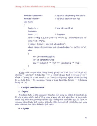 Chương 3. Cấu trúc điều khiển và dữ liệu kiểu mảng
#include <iostream.h> // tệp chứa các phương thức vào/ra
#include <math.h> // tệp chứa các hàm toán học
void main()
{
float a, b, c; // khai báo các hệ số
float delta;
float x1, x2; // 2 nghiem
cout << “Nhap a, b, c:n” ; cin >> a >> b >> c ; // qui ước nhập a ≠ 0
delta = b*b - 4*a*c ;
if (delta < 0) cout << “ph. trình vô nghiệmn” ;
else if (delta==0) cout<<“ph. trình có nghiệm kép:" << -b/(2*a) << 'n';
else
{
x1 = (-b+sqrt(delta))/(2*a);
x2 = (-b-sqrt(delta))/(2*a);
cout << “nghiem 1 = " << x1 << " và nghiem 2 = " << x2 ;
}
}
Chú ý: do C++ quan niệm "đúng" là một giá trị khác 0 bất kỳ và "sai" là giá trị 0
nên thay vì viết if (x != 0) hoặc if (x == 0) ta có thể viết gọn thành if (x) hoặc if (!x) vì
nếu (x != 0) đúng thì ta có x ≠ 0 và vì x ≠ 0 nên (x) cũng đúng. Ngược lại nếu (x) đúng
thì x ≠ 0, từ đó (x != 0) cũng đúng. Tương tự ta dễ dàng thấy được (x == 0) là tương
đương với (!x).
2. Câu lệnh lựa chọn switch
a. Ý nghĩa
Câu lệnh if cho ta khả năng được lựa chọn một trong hai nhánh để thực hiện, do
đó nếu sử dụng nhiều lệnh if lồng nhau sẽ cung cấp khả năng được rẽ theo nhiều
nhánh. Tuy nhiên trong trường hợp như vậy chương trình sẽ rất khó đọc, do vậy C++
còn cung cấp một câu lệnh cấu trúc khác cho phép chương trình có thể chọn một trong
nhiều nhánh để thực hiện, đó là câu lệnh switch.
b. Cú pháp
43
 