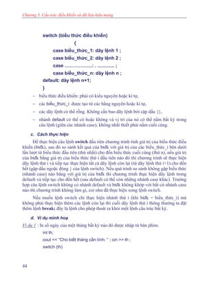 Chương 3. Cấu trúc điều khiển và dữ liệu kiểu mảng
switch (biểu thức điều khiển)
{
case biểu_thức_1: dãy lệnh 1 ;
case biểu_thức_2: dãy lệnh 2 ;
case ……………...: . ............. ;
case biểu_thức_n: dãy lệnh n ;
default: dãy lệnh n+1;
}
− biểu thức điều khiển: phải có kiểu nguyên hoặc kí tự,
− các biểu_thức_i: được tạo từ các hằng nguyên hoặc kí tự,
− các dãy lệnh có thể rỗng. Không cần bao dãy lệnh bởi cặp dấu {},
− nhánh default có thể có hoặc không và vị trí của nó có thể nằm bất kỳ trong
câu lệnh (giữa các nhánh case), không nhất thiết phải nằm cuối cùng.
c. Cách thực hiện
Để thực hiện câu lệnh switch đầu tiên chương trình tính giá trị của biểu thức điều
khiển (btđk), sau đó so sánh kết quả của btđk với giá trị của các biểu_thức_i bên dưới
lần lượt từ biểu thức đầu tiên (thứ nhất) cho đến biểu thức cuối cùng (thứ n), nếu giá trị
của btđk bằng giá trị của biểu thức thứ i đầu tiên nào đó thì chương trình sẽ thực hiện
dãy lệnh thứ i và tiếp tục thực hiện tất cả dãy lệnh còn lại (từ dãy lệnh thứ i+1) cho đến
hết (gặp dấu ngoặc đóng } của lệnh switch). Nếu quá trình so sánh không gặp biểu thức
(nhánh case) nào bằng với giá trị của btđk thì chương trình thực hiện dãy lệnh trong
default và tiếp tục cho đến hết (sau default có thể còn những nhánh case khác). Trường
hợp câu lệnh switch không có nhánh default và btđk không khớp với bất cứ nhánh case
nào thì chương trình không làm gì, coi như đã thực hiện xong lệnh switch.
Nếu muốn lệnh switch chỉ thực hiện nhánh thứ i (khi btđk = biểu_thức_i) mà
không phải thực hiện thêm các lệnh còn lại thì cuối dãy lệnh thứ i thông thường ta đặt
thêm lệnh break; đây là lệnh cho phép thoát ra khỏi một lệnh cấu trúc bất kỳ.
d. Ví dụ minh hoạ
Ví dụ 1 : In số ngày của một tháng bất kỳ nào đó được nhập từ bàn phím.
int th;
cout << “Cho biết tháng cần tính: “ ; cin >> th ;
switch (th)
44
 