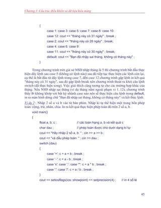 Chương 3. Cấu trúc điều khiển và dữ liệu kiểu mảng
{
case 1: case 3: case 5: case 7: case 8: case 10:
case 12: cout << "tháng này có 31 ngày" ; break ;
case 2: cout << "tháng này có 28 ngày" ; break;
case 4: case 6: case 9:
case 11: cout << "tháng này có 30 ngày" ; break;
default: cout << "Bạn đã nhập sai tháng, không có tháng này" ;
}
Trong chương trình trên giả sử NSD nhập tháng là 5 thì chương trình bắt đầu thực
hiện dãy lệnh sau case 5 (không có lệnh nào) sau đó tiếp tục thực hiện các lệnh còn lại,
cụ thể là bắt đầu từ dãy lệnh trong case 7, đến case 12 chương trình gặp lệnh in kết quả
"tháng này có 31 ngày", sau đó gặp lệnh break nên chương trình thoát ra khỏi câu lệnh
switch (đã thực hiện xong). Việc giải thích cũng tương tự cho các trường hợp khác của
tháng. Nếu NSD nhập sai tháng (ví dụ tháng nằm ngoài phạm vi 1..12), chương trình
thấy th không khớp với bất kỳ nhánh case nào nên sẽ thực hiện câu lệnh trong default,
in ra màn hình dòng chữ "Bạn đã nhập sai tháng, không có tháng này" và kết thúc lệnh.
Ví dụ 2 : Nhập 2 số a và b vào từ bàn phím. Nhập kí tự thể hiện một trong bốn phép
toán: cộng, trừ, nhân, chia. In ra kết quả thực hiện phép toán đó trên 2 số a, b.
void main()
{
float a, b, c ; // các toán hạng a, b và kết quả c
char dau ; // phép toán được cho dưới dạng kí tự
cout << "Hãy nhập 2 số a, b: " ; cin >> a >> b ;
cout << "và dấu phép toán: " ; cin >> dau ;
switch (dau)
{
case '+': c = a + b ; break ;
case '−': c = a - b ; break ;
case 'x': case '.': case '*': c = a * b ; break ;
case ':': case '/': c = a / b ; break ;
}
cout << setiosflags(ios::showpoint) << setprecision(4) ; // in 4 số lẻ
45
 