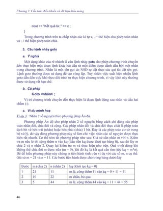 Chương 3. Cấu trúc điều khiển và dữ liệu kiểu mảng
cout << "Kết quả là: " << c ;
}
Trong chương trình trên ta chấp nhận các kí tự x, ., * thể hiện cho phép toán nhân
và :, / thể hiện phép toán chia.
3. Câu lệnh nhảy goto
a. Ý nghĩa
Một dạng khác của rẽ nhánh là câu lệnh nhảy goto cho phép chương trình chuyển
đến thực hiện một đoạn lệnh khác bắt đầu từ một điểm được đánh dấu bởi một nhãn
trong chương trình. Nhãn là một tên gọi do NSD tự đặt theo các qui tắt đặt tên gọi.
Lệnh goto thường được sử dụng để tạo vòng lặp. Tuy nhiên việc xuất hiện nhiều lệnh
goto dẫn đến việc khó theo dõi trình tự thực hiện chương trình, vì vậy lệnh này thường
được sử dụng rất hạn chế.
b. Cú pháp
Goto <nhãn> ;
Vị trí chương trình chuyển đến thực hiện là đoạn lệnh đứng sau nhãn và dấu hai
chấm (:).
c. Ví dụ minh hoạ
Ví dụ 3 : Nhân 2 số nguyên theo phương pháp Ấn độ.
Phương pháp Ấn độ cho phép nhân 2 số nguyên bằng cách chỉ dùng các phép
toán nhân đôi, chia đôi và cộng. Các phép nhân đôi và chia đôi thực chất là phép toán
dịch bit về bên trái (nhân) hoặc bên phải (chia) 1 bit. Đây là các phép toán cơ sở trong
bộ xử lý, do vậy dùng phương pháp này sẽ làm cho việc nhân các số nguyên được thực
hiện rất nhanh. Có thể tóm tắt phương pháp như sau: Giả sử cần nhân m với n. Kiểm
tra m nếu lẻ thì cộng thêm n vào kq (đầu tiên kq được khởi tạo bằng 0), sau đó lấy m
chia 2 và n nhân 2. Quay lại kiểm tra m và thực hiện như trên. Quá trình dừng khi
không thể chia đôi m được nữa (m = 0), khi đó kq là kết quả cần tìm (tức kq = m*n).
Để dễ hiểu phương pháp này chúng ta tiến hành tính trên ví dụ với các số m, n cụ thể.
Giả sử m = 21 và n = 11. Các bước tiến hành được cho trong bảng dưới đây:
Bước m (chia 2) n (nhân 2) kq (khởi tạo kq = 0)
1 21 11 m lẻ, cộng thêm 11 vào kq = 0 + 11 = 11
2 10 22 m chẵn, bỏ qua
3 5 44 m lẻ, cộng thêm 44 vào kq = 11 + 44 = 55
46
 