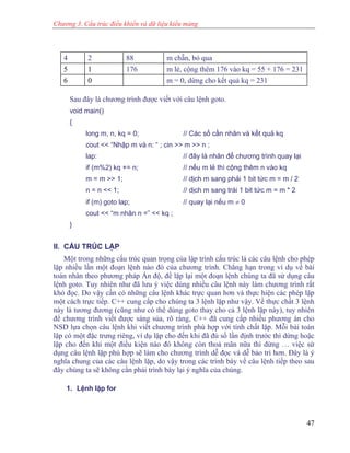 Chương 3. Cấu trúc điều khiển và dữ liệu kiểu mảng
4 2 88 m chẵn, bỏ qua
5 1 176 m lẻ, cộng thêm 176 vào kq = 55 + 176 = 231
6 0 m = 0, dừng cho kết quả kq = 231
Sau đây là chương trình được viết với câu lệnh goto.
void main()
{
long m, n, kq = 0; // Các số cần nhân và kết quả kq
cout << “Nhập m và n: “ ; cin >> m >> n ;
lap: // đây là nhãn để chương trình quay lại
if (m%2) kq += n; // nếu m lẻ thì cộng thêm n vào kq
m = m >> 1; // dịch m sang phải 1 bit tức m = m / 2
n = n << 1; // dịch m sang trái 1 bit tức m = m * 2
if (m) goto lap; // quay lại nếu m ≠ 0
cout << “m nhân n =” << kq ;
}
II. CẤU TRÚC LẶP
Một trong những cấu trúc quan trọng của lập trình cấu trúc là các câu lệnh cho phép
lặp nhiều lần một đoạn lệnh nào đó của chương trình. Chẳng hạn trong ví dụ về bài
toán nhân theo phương pháp Ấn độ, để lặp lại một đoạn lệnh chúng ta đã sử dụng câu
lệnh goto. Tuy nhiên như đã lưu ý việc dùng nhiều câu lệnh này làm chương trình rất
khó đọc. Do vậy cần có những câu lệnh khác trực quan hơn và thực hiện các phép lặp
một cách trực tiếp. C++ cung cấp cho chúng ta 3 lệnh lặp như vậy. Về thực chất 3 lệnh
này là tương đương (cũng như có thể dùng goto thay cho cả 3 lệnh lặp này), tuy nhiên
để chương trình viết được sáng sủa, rõ ràng, C++ đã cung cấp nhiều phương án cho
NSD lựa chọn câu lệnh khi viết chương trình phù hợp với tính chất lặp. Mỗi bài toán
lặp có một đặc trưng riêng, ví dụ lặp cho đến khi đã đủ số lần định trước thì dừng hoặc
lặp cho đến khi một điều kiện nào đó không còn thoả mãn nữa thì dừng … việc sử
dụng câu lệnh lặp phù hợp sẽ làm cho chương trình dễ đọc và dễ bảo trì hơn. Đây là ý
nghĩa chung của các câu lệnh lặp, do vậy trong các trình bày về câu lệnh tiếp theo sau
đây chúng ta sẽ không cần phải trình bày lại ý nghĩa của chúng.
1. Lệnh lặp for
47
 