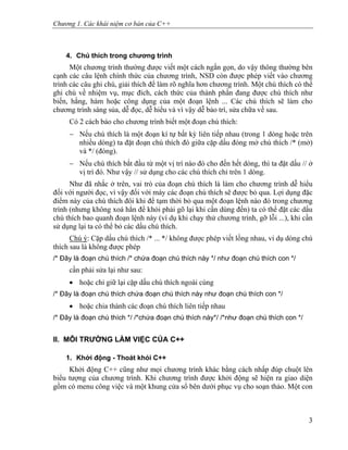 Chương 1. Các khái niệm cơ bản của C++
4. Chú thích trong chương trình
Một chương trình thường được viết một cách ngắn gọn, do vậy thông thường bên
cạnh các câu lệnh chính thức của chương trình, NSD còn được phép viết vào chương
trình các câu ghi chú, giải thích để làm rõ nghĩa hơn chương trình. Một chú thích có thể
ghi chú về nhiệm vụ, mục đích, cách thức của thành phần đang được chú thích như
biến, hằng, hàm hoặc công dụng của một đoạn lệnh ... Các chú thích sẽ làm cho
chương trình sáng sủa, dễ đọc, dễ hiểu và vì vậy dễ bảo trì, sửa chữa về sau.
Có 2 cách báo cho chương trình biết một đoạn chú thích:
− Nếu chú thích là một đoạn kí tự bất kỳ liên tiếp nhau (trong 1 dòng hoặc trên
nhiều dòng) ta đặt đoạn chú thích đó giữa cặp dấu đóng mở chú thích /* (mở)
và */ (đóng).
− Nếu chú thích bắt đầu từ một vị trí nào đó cho đến hết dòng, thì ta đặt dấu // ở
vị trí đó. Như vậy // sử dụng cho các chú thích chỉ trên 1 dòng.
Như đã nhắc ở trên, vai trò của đoạn chú thích là làm cho chương trình dễ hiểu
đối với người đọc, vì vậy đối với máy các đoạn chú thích sẽ được bỏ qua. Lợi dụng đặc
điểm này của chú thích đôi khi để tạm thời bỏ qua một đoạn lệnh nào đó trong chương
trình (nhưng không xoá hẳn để khỏi phải gõ lại khi cần dùng đến) ta có thể đặt các dấu
chú thích bao quanh đoạn lệnh này (ví dụ khi chạy thử chương trình, gỡ lỗi ...), khi cần
sử dụng lại ta có thể bỏ các dấu chú thích.
Chú ý: Cặp dấu chú thích /* ... */ không được phép viết lồng nhau, ví dụ dòng chú
thích sau là không được phép
/* Đây là đoạn chú thích /* chứa đoạn chú thích này */ như đoạn chú thích con */
cần phải sửa lại như sau:
• hoặc chỉ giữ lại cặp dấu chú thích ngoài cùng
/* Đây là đoạn chú thích chứa đoạn chú thích này như đoạn chú thích con */
• hoặc chia thành các đoạn chú thích liên tiếp nhau
/* Đây là đoạn chú thích */ /*chứa đoạn chú thích này*/ /*như đoạn chú thích con */
II. MÔI TRƯỜNG LÀM VIỆC CỦA C++
1. Khởi động - Thoát khỏi C++
Khởi động C++ cũng như mọi chương trình khác bằng cách nhấp đúp chuột lên
biểu tượng của chương trình. Khi chương trình được khởi động sẽ hiện ra giao diện
gồm có menu công việc và một khung cửa sổ bên dưới phục vụ cho soạn thảo. Một con
3
 