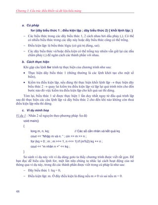 Chương 3. Cấu trúc điều khiển và dữ liệu kiểu mảng
a. Cú pháp
for (dãy biểu thức 1 ; điều kiện lặp ; dãy biểu thức 2) { khối lệnh lặp; }
− Các biểu thức trong các dãy biểu thức 1, 2 cách nhau bởi dấu phảy (,). Có thể
có nhiều biểu thức trong các dãy này hoặc dãy biểu thức cũng có thể trống.
− Điều kiện lặp: là biểu thức lôgic (có giá trị đúng, sai).
− Các dãy biểu thức và/hoặc điều kiện có thể trống tuy nhiên vẫn giữ lại các dấu
chấm phảy (;) để ngăn cách các thành phần với nhau.
b. Cách thực hiện
Khi gặp câu lệnh for trình tự thực hiện của chương trình như sau:
• Thực hiện dãy biểu thức 1 (thông thường là các lệnh khởi tạo cho một số
biến),
• Kiểm tra điều kiện lặp, nếu đúng thì thực hiện khối lệnh lặp → thực hiện dãy
biểu thức 2 → quay lai kiểm tra điều kiện lặp và lặp lại quá trình trên cho đến
bước nào đó việc kiểm tra điều kiện lặp cho kết quả sai thì dừng.
Tóm lại, biểu thức 1 sẽ được thực hiện 1 lần duy nhất ngay từ đầu quá trình lặp
sau đó thực hiện các câu lệnh lặp và dãy biểu thức 2 cho đến khi nào không còn thoả
điều kiện lặp nữa thì dừng.
c. Ví dụ minh hoạ
Ví dụ 1 : Nhân 2 số nguyên theo phương pháp Ấn độ
void main()
{
long m, n, kq; // Các số cần nhân và kết quả kq
cout << “Nhập m và n: “ ; cin >> m >> n ;
for (kq = 0 ; m ; m >>= 1, n <<= 1) if (m%2) kq += n ;
cout << “m nhân n =” << kq ;
}
So sánh ví dụ này với ví dụ dùng goto ta thấy chương trình được viết rất gọn. Để
bạn đọc dễ hiểu câu lệnh for, một lần nữa chúng ta nhắc lại cách hoạt động của nó
thông qua ví dụ này, trong đó các thành phần được viết trong cú pháp là như sau:
− Dãy biểu thức 1: kq = 0,
− Điều kiện lặp: m. Ở đây điều kiện là đúng nếu m ≠ 0 và sai nếu m = 0.
48
 