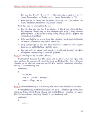 Chương 3. Cấu trúc điều khiển và dữ liệu kiểu mảng
− Dãy biểu thức 2: m >>= 1 và n <<= 1. 2 biểu thức này có nghĩa m = m >> 1
(tương đương với m = m / 2) và n = n << 1 (tương đương với n = n * 2).
− Khối lệnh lặp: chỉ có một lệnh duy nhất if (m%2) kq += n ; (nếu phần dư của
m chia 2 là khác 0, tức m lẻ thì cộng thêm n vào kq).
Cách thực hiện của chương trình như sau:
• Đầu tiên thực hiện biểu thức 1 tức gán kq = 0. Chú ý rằng nếu kq đã được
khởi tạo trước bằng 0 trong khi khai báo (giống như trong ví dụ 6) thì thành
phần biểu thức 1 ở đây có thể để trống (nhưng vẫn giữ lại dấu ; để phân biệt
với các thành phần khác).
• Kiểm tra điều kiện: giả sử m ≠ 0 (tức điều kiện đúng) for sẽ thực hiện lệnh lặp
tức kiểm tra nếu m lẻ thì cộng thêm n vào cho kq.
• Quay lại thực hiện các biểu thức 2 tức chia đôi m và nhân đôi n và vòng lặp
được tiếp tục lại bắt đầu bằng việc kiểm tra m …
• Đến một bước lặp nào đó m sẽ bằng 0 (vì bị chia đôi liên tiếp), điều kiện
không thoả, vòng lặp dừng và cho ta kết quả là kq.
Ví dụ 2 : Tính tổng của dãy các số từ 1 đến 100.
Chương trình dùng một biến đếm i được khởi tạo từ 1, và một biến kq để chứa
tổng. Mỗi bước lặp chương trình cộng i vào kq và sau đó tăng i lên 1 đơn vị. Chương
trình còn lặp khi nào i còn chưa vượt qua 100. Khi i lớn hơn 100 chương trình dừng.
Sau đây là văn bản chương trình.
void main()
{
int i, kq = 0;
for (i = 1 ; i <= 100 ; i ++) kq += i ;
cout << "Tổng = " << kq;
}
Ví dụ 3 : In ra màn hình dãy số lẻ bé hơn một số n nào đó được nhập vào từ bàn phím.
Chương trình dùng một biến đếm i được khởi tạo từ 1, mỗi bước lặp chương trình
sẽ in i sau đó tăng i lên 2 đơn vị. Chương trình còn lặp khi nào i còn chưa vượt qua n.
Khi i lớn hơn n chương trình dừng. Sau đây là văn bản chương trình.
void main()
{
int n, i ;
49
 