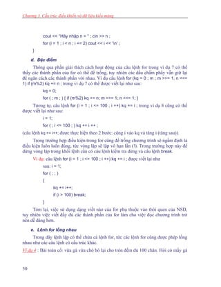 Chương 3. Cấu trúc điều khiển và dữ liệu kiểu mảng
cout << "Hãy nhập n = " ; cin >> n ;
for (i = 1 ; i < n ; i += 2) cout << i << 'n' ;
}
d. Đặc điểm
Thông qua phần giải thích cách hoạt động của câu lệnh for trong ví dụ 7 có thể
thấy các thành phần của for có thể để trống, tuy nhiên các dấu chấm phẩy vẫn giữ lại
để ngăn cách các thành phần với nhau. Ví dụ câu lệnh for (kq = 0 ; m ; m >>= 1, n <<=
1) if (m%2) kq += n ; trong ví dụ 7 có thể được viết lại như sau:
kq = 0;
for ( ; m ; ) { if (m%2) kq += n; m >>= 1; n <<= 1; }
Tương tự, câu lệnh for (i = 1 ; i <= 100 ; i ++) kq += i ; trong ví dụ 8 cũng có thể
được viết lại như sau:
i = 1;
for ( ; i <= 100 ; ) kq += i ++ ;
(câu lệnh kq += i++; được thực hiện theo 2 bước: cộng i vào kq và tăng i (tăng sau)).
Trong trường hợp điều kiện trong for cũng để trống chương trình sẽ ngầm định là
điều kiện luôn luôn đúng, tức vòng lặp sẽ lặp vô hạn lần (!). Trong trường hợp này để
dừng vòng lặp trong khối lệnh cần có câu lệnh kiểm tra dừng và câu lệnh break.
Ví dụ: câu lệnh for (i = 1 ; i <= 100 ; i ++) kq += i ; được viết lại như
sau: i = 1;
for ( ; ; )
{
kq += i++;
if (i > 100) break;
}
Tóm lại, việc sử dụng dạng viết nào của for phụ thuộc vào thói quen của NSD,
tuy nhiên việc viết đầy đủ các thành phần của for làm cho việc đọc chương trình trở
nên dễ dàng hơn.
e. Lệnh for lồng nhau
Trong dãy lệnh lặp có thể chứa cả lệnh for, tức các lệnh for cũng được phép lồng
nhau như các câu lệnh có cấu trúc khác.
Ví dụ 4 : Bài toán cổ: vừa gà vừa chó bó lại cho tròn đếm đủ 100 chân. Hỏi có mấy gà
50
 