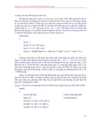 Chương 3. Cấu trúc điều khiển và dữ liệu kiểu mảng
và mấy con chó, biết tổng số con là 36.
Để giải bài toán này ta gọi g là số gà và c là số chó. Theo điều kiện bài toán ta
thấy g có thể đi từ 0 (không có con nào) và đến tối đa là 50 (vì chỉ có 100 chân), tương
tự c có thể đi từ 0 đến 25. Như vậy ta có thể cho g chạy từ 0 đến 50 và với mỗi giá trị
cụ thể của g lại cho c chạy từ 0 đến 25, lần lượt với mỗi cặp (g, c) cụ thể đó ta kiểm tra
2 điều kiện: g + c == 36 ? (số con) và 2g + 4c == 100 ? (số chân). Nếu cả 2 điều kiện
đều thoả thì cặp (g, c) cụ thể đó chính là nghiệm cần tìm. Từ đó ta có chương trình với
2 vòng for lồng nhau, một vòng for cho g và một vòng cho c.
void main()
{
int g, c ;
for (g = 0 ; g <= 50 ; g++)
for (c = 0 ; c <= 25 ; c++)
if (g+c == 36 && 2*g+4*c == 100) cout << "gà=" << g << ", chó=" << c ;
}
Chương trình trên có thể được giải thích một cách ngắn gọn như sau: Đầu tiên
cho g = 0, thực hiện lệnh for bên trong tức lần lượt cho c = 0, 1, …, 25, với c=0 và g=0
kiểm tra điều kiện, nếu thoả thì in kết quả nếu không thì bỏ qua, quay lại tăng c, cho
đến khi nào c>25 thì kết thúc vòng lặp trong quay về vòng lặp ngoài tăng g lên 1, lại
thực hiện vòng lặp trong với g=1 này (tức lại cho c chạy từ 0 đến 25). Khi g của vòng
lặp ngoài vượt quá 50 thì dừng. Từ đó ta thấy số vòng lặp của chương trình là 50 x 25
= 1000 lần lặp.
Chú ý: Có thể giảm bớt số lần lặp bằng nhận xét số gà không thể vượt quá 36 (vì
tổng số con là 36). Một vài nhận xét khác cũng có thể làm giảm số vòng lặp, tiết kiệm
thời gian chạy của chương trình. Bạn đọc tự nghĩ thêm các phương án giải khác để
giảm số vòng lặp đến ít nhất.
Ví dụ 5 : Tìm tất cả các phương án để có 100đ từ các tờ giấy bạc loại 10đ, 20đ và 50đ.
main()
{
int t10, t20, t50; // số tờ 10đ, 20đ, 50đ
sopa = 0; // số phương án
for (t10 = 0 ; t10 <= 10 ; t10++)
for (t20 = 0 ; t20 <= 5 ; t20++)
for (t50 = 0 ; t50 <= 2 ; t50++)
51
 