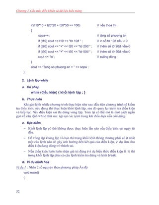 Chương 3. Cấu trúc điều khiển và dữ liệu kiểu mảng
if (t10*10 + t20*20 + t50*50 == 100) // nếu thoả thì
{
sopa++; // tăng số phương án
if (t10) cout << t10 << "tờ 10đ “ ; // in số tờ 10đ nếu ≠ 0
if (t20) cout << "+" << t20 << "tờ 20đ “ ; // thêm số tờ 20đ nếu≠0
if (t50) cout << "+" << t50 << "tờ 50đ “ ; // thêm số tờ 50đ nếu≠0
cout << 'n' ; // xuống dòng
}
cout << “Tong so phuong an = ” << sopa ;
}
2. Lệnh lặp while
a. Cú pháp
while (điều kiện) { khối lệnh lặp ; }
b. Thực hiện
Khi gặp lệnh while chương trình thực hiện như sau: đầu tiên chương trình sẽ kiểm
tra điều kiện, nếu đúng thì thực hiện khối lệnh lặp, sau đó quay lại kiểm tra điều kiện
và tiếp tục. Nếu điều kiện sai thì dừng vòng lặp. Tóm lại có thể mô tả một cách ngắn
gọn về câu lệnh while như sau: lặp lại các lệnh trong khi điều kiện vẫn còn đúng.
c. Đặc điểm
− Khối lệnh lặp có thể không được thực hiện lần nào nếu điều kiện sai ngay từ
đầu.
− Để vòng lặp không lặp vô hạn thì trong khối lệnh thông thường phải có ít nhất
một câu lệnh nào đó gây ảnh hưởng đến kết quả của điều kiện, ví dụ làm cho
điều kiện đang đúng trở thành sai.
− Nếu điều kiện luôn luôn nhận giá trị đúng (ví dụ biểu thức điều kiện là 1) thì
trong khối lệnh lặp phải có câu lệnh kiểm tra dừng và lệnh break.
d. Ví dụ minh hoạ
Ví dụ 1 : Nhân 2 số nguyên theo phương pháp Ấn độ
void main()
{
52
 
