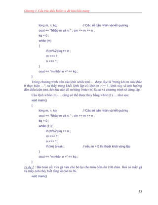 Chương 3. Cấu trúc điều khiển và dữ liệu kiểu mảng
long m, n, kq; // Các số cần nhân và kết quả kq
cout << “Nhập m và n: “ ; cin >> m >> n ;
kq = 0 ;
while (m)
{
if (m%2) kq += n ;
m >>= 1;
n <<= 1;
}
cout << “m nhân n =” << kq ;
}
Trong chương trình trên câu lệnh while (m) … được đọc là "trong khi m còn khác
0 thực hiện …", ta thấy trong khối lệnh lặp có lệnh m >>= 1, lệnh này sẽ ảnh hưởng
đến điều kiện (m), đến lúc nào đó m bằng 0 tức (m) là sai và chương trình sẽ dừng lặp.
Câu lệnh while (m) … cũng có thể được thay bằng while (1) … như sau:
void main()
{
long m, n, kq; // Các số cần nhân và kết quả kq
cout << “Nhập m và n: “ ; cin >> m >> n ;
kq = 0 ;
while (1) {
if (m%2) kq += n ;
m >>= 1;
n <<= 1;
if (!m) break ; // nếu m = 0 thì thoát khỏi vòng lặp
}
cout << “m nhân n =” << kq ;
}
Ví dụ 2 : Bài toán cổ: vừa gà vừa chó bó lại cho tròn đếm dủ 100 chân. Hỏi có mấy gà
và mấy con chó, biết tổng số con là 36.
void main()
53
 