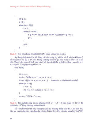 Chương 3. Cấu trúc điều khiển và dữ liệu kiểu mảng
{
int g, c ;
g = 0 ;
while (g <= 36) {
c = 0 ;
while (c <= 50) {
if (g + c == 36 && 2*g + 4*c == 100) cout << g << c ;
c++;
}
g++;
}
}
Ví dụ 3 : Tìm ước chung lớn nhất (UCLN) của 2 số nguyên m và n.
Áp dụng thuật toán Euclide bằng cách liên tiếp lấy số lớn trừ đi số nhỏ khi nào 2
số bằng nhau thì đó là UCLN. Trong chương trình ta qui ước m là số lớn và n là số
nhỏ. Thêm biến phụ r để tính hiệu của 2 số. Sau đó đặt lại m hoặc n bằng r sao cho m >
n và lặp lại. Vòng lặp dừng khi m = n.
void main()
{
int m, n, r;
cout << "Nhập m, n: " ; cin >> m >> n ;
if (m < n) { int t = m; m = n; n = t; } // nếu m < n thì đổi vai trò hai số
while (m != n) {
r = m - n ;
if (r > n) m = r; else { m = n ; n = r ; }
}
cout << "UCLN = " << m ;
}
Ví dụ 4 : Tìm nghiệm xấp xỉ của phương trình ex
− 1.5 = 0, trên đoạn [0, 1] với độ
chính xác 10-6
bằng phương pháp chia đôi.
Để viết chương trình này chúng ta nhắc lại phương pháp chia đôi. Cho hàm f(x)
liên tục và đổi dấu trên một đoạn [a, b] nào đó (tức f(a), f(b) trái dấu nhau hay f(a)*f(b)
54
 