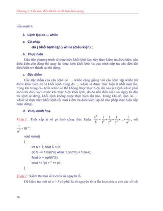 Chương 3. Cấu trúc điều khiển và dữ liệu kiểu mảng
mẫu math.h.
3. Lệnh lặp do ... while
a. Cú pháp
do { khối lệnh lặp } while (điều kiện) ;
b. Thực hiện
Đầu tiên chương trình sẽ thực hiện khối lệnh lặp, tiếp theo kiểm tra điều kiện, nếu
điều kiện còn đúng thì quay lại thực hiện khối lệnh và quá trình tiếp tục cho đến khi
điều kiện trở thành sai thì dừng.
c. Đặc điểm
Các đặc điểm của câu lệnh do … while cũng giống với câu lệnh lặp while trừ
điểm khác biệt, đó là khối lệnh trong do … while sẽ được thực hiện ít nhất một lần,
trong khi trong câu lệnh while có thể không được thực hiện lần nào (vì lệnh while phải
kiểm tra điều kiện trước khi thực hiện khối lệnh, do đó nếu điều kiện sai ngay từ đầu
thì lệnh sẽ dừng, khối lệnh không được thực hiện lần nào. Trong khi đó lệnh do …
while sẽ thực hiện khối lệnh rồi mới kiểm tra điều kiện lặp để cho phép thực hiện tiếp
hoặc dừng).
d. Ví dụ minh hoạ
Ví dụ 1 : Tính xấp xỉ số pi theo công thức Euler 2222
2
1
3
1
2
1
1
1
6 n
..+ +. ++=
π
, với
61
2
10−
<
n
.
void main()
{
int n = 1; float S = 0;
do S += 1.0/(n*n) while 1.0/(n*n) < 1.0e-6;
float pi = sqrt(6*S);
cout << "pi = " << pi ;
}
Ví dụ 2 : Kiểm tra một số n có là số nguyên tố.
Để kiểm tra một số n > 3 có phải là số nguyên tố ta lần lượt chia n cho các số i đi
56
 