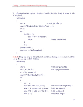 Chương 3. Cấu trúc điều khiển và dữ liệu kiểu mảng
từ 2 đến một nửa của n. Nếu có i sao cho n chia hết cho i thì n là hợp số ngược lại n là
số nguyên tố.
void main()
{
int i, n ; // n: số cần kiểm tra
cout << "Cho biết số cần kiểm tra: " ; cin >> n ;
i = 2 ;
do {
if (n%i == 0) {
cout << n << "là hợp số" ;
return ; // dừng chương trình
}
i++;
} while (i <= n/2);
cout << n << "là số nguyên tố" ;
}
Ví dụ 3 : Nhập dãy kí tự và thống kê các loại chữ hoa, thường, chữ số và các loại khác
còn lại đến khi gặp ENTER thì dừng.
void main()
{
char c; // kí tự dùng cho nhập
int n1, n2, n3, n4 ; // số lượng các loại kí tự
n1 = n2 = n3 = n4 = 0;
cout << “Hãy nhập dãy kí tự: n” ;
do
{
cin >> c;
if (‘a’ <= c && c <= ‘z’) n1++; // nếu c là chữ thường thì tăng n1
else if (‘A’ <= c && c <= ‘Z’) n2++; // chữ hoa, tăng n2
else if (‘0’ <= c && c <= ‘9’) n3++; // chữ số, tăng n3
else n4++; // loại khác, tăng n4
57
 