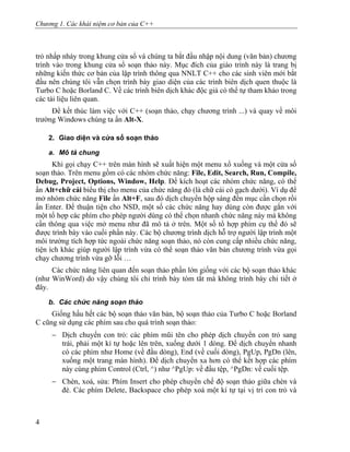 Chương 1. Các khái niệm cơ bản của C++
trỏ nhấp nháy trong khung cửa sổ và chúng ta bắt đầu nhập nội dung (văn bản) chương
trình vào trong khung cửa sổ soạn thảo này. Mục đích của giáo trình này là trang bị
những kiến thức cơ bản của lập trình thông qua NNLT C++ cho các sinh viên mới bắt
đầu nên chúng tôi vẫn chọn trình bày giao diện của các trình biên dịch quen thuộc là
Turbo C hoặc Borland C. Về các trình biên dịch khác độc giả có thể tự tham khảo trong
các tài liệu liên quan.
Để kết thúc làm việc với C++ (soạn thảo, chạy chương trình ...) và quay về môi
trường Windows chúng ta ấn Alt-X.
2. Giao diện và cửa sổ soạn thảo
a. Mô tả chung
Khi gọi chạy C++ trên màn hình sẽ xuất hiện một menu xổ xuống và một cửa sổ
soạn thảo. Trên menu gồm có các nhóm chức năng: File, Edit, Search, Run, Compile,
Debug, Project, Options, Window, Help. Để kích hoạt các nhóm chức năng, có thể
ấn Alt+chữ cái biểu thị cho menu của chức năng đó (là chữ cái có gạch dưới). Ví dụ để
mở nhóm chức năng File ấn Alt+F, sau đó dịch chuyển hộp sáng đến mục cần chọn rồi
ấn Enter. Để thuận tiện cho NSD, một số các chức năng hay dùng còn được gắn với
một tổ hợp các phím cho phép người dùng có thể chọn nhanh chức năng này mà không
cần thông qua việc mở menu như đã mô tả ở trên. Một số tổ hợp phím cụ thể đó sẽ
được trình bày vào cuối phần này. Các bộ chương trình dịch hỗ trợ người lập trình một
môi trường tích hợp tức ngoài chức năng soạn thảo, nó còn cung cấp nhiều chức năng,
tiện ích khác giúp người lập trình vừa có thể soạn thảo văn bản chương trình vừa gọi
chạy chương trình vừa gỡ lỗi …
Các chức năng liên quan đến soạn thảo phần lớn giống với các bộ soạn thảo khác
(như WinWord) do vậy chúng tôi chỉ trình bày tóm tắt mà không trình bày chi tiết ở
đây.
b. Các chức năng soạn thảo
Giống hầu hết các bộ soạn thảo văn bản, bộ soạn thảo của Turbo C hoặc Borland
C cũng sử dụng các phím sau cho quá trình soạn thảo:
− Dịch chuyển con trỏ: các phím mũi tên cho phép dịch chuyển con trỏ sang
trái, phải một kí tự hoặc lên trên, xuống dưới 1 dòng. Để dịch chuyển nhanh
có các phím như Home (về đầu dòng), End (về cuối dòng), PgUp, PgDn (lên,
xuống một trang màn hình). Để dịch chuyển xa hơn có thể kết hợp các phím
này cùng phím Control (Ctrl, ^) như ^PgUp: về đầu tệp, ^PgDn: về cuối tệp.
− Chèn, xoá, sửa: Phím Insert cho phép chuyển chế độ soạn thảo giữa chèn và
đè. Các phím Delete, Backspace cho phép xoá một kí tự tại vị trí con trỏ và
4
 
