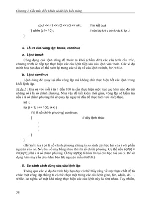 Chương 3. Cấu trúc điều khiển và dữ liệu kiểu mảng
cout << n1 << n2 << n3 << n4 ; // in kết quả
} while (c != 10) ; // còn lặp khi c còn khác kí tự ↵
}
4. Lối ra của vòng lặp: break, continue
a. Lệnh break
Công dụng của lệnh dùng để thoát ra khỏi (chấm dứt) các câu lệnh cấu trúc,
chương trình sẽ tiếp tục thực hiện các câu lệnh tiếp sau câu lệnh vừa thoát. Các ví dụ
minh hoạ bạn đọc có thể xem lại trong các ví dụ về câu lệnh switch, for, while.
b. Lệnh continue
Lệnh dùng để quay lại đầu vòng lặp mà không chờ thực hiện hết các lệnh trong
khối lệnh lặp.
Ví dụ 1 : Giả sử với mỗi i từ 1 đến 100 ta cần thực hiện một loạt các lệnh nào đó trừ
những số i là số chính phương. Như vậy để tiết kiệm thời gian, vòng lặp sẽ kiểm tra
nếu i là số chính phương thì sẽ quay lại ngay từ đầu để thực hiện với i tiếp theo.
int i ;
for (i = 1; i <= 100; i++) {
if (i là số chính phương) continue;
{ // dãy lệnh khác
.
.
.
}
}
(Để kiểm tra i có là số chính phương chúng ta so sánh căn bậc hai của i với phần
nguyên của nó. Nếu hai số này bằng nhau thì i là số chính phương. Cụ thể nếu sqrt(i) =
int(sqrt(i)) thì i là số chính phương. Ở đây sqrt(x) là hàm trả lại căn bậc hai của x. Để sử
dụng hàm này cần phải khai báo file nguyên mẫu math.h.)
5. So sánh cách dùng các câu lệnh lặp
Thông qua các ví dụ đã trình bày bạn đọc có thể thấy rằng về mặt thực chất để tổ
chức một vòng lặp chúng ta có thể chọn một trong các câu lệnh goto, for, while, do …
while, có nghĩa về mặt khả năng thực hiện các câu lệnh này là như nhau. Tuy nhiên,
58
 
