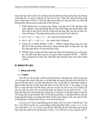 Chương 3. Cấu trúc điều khiển và dữ liệu kiểu mảng
trong một ngữ cảnh cụ thể việc sử dụng câu lệnh phù hợp trong chúng làm cho chương
trình sáng sủa, rõ ràng và tăng độ tin cậy lên cao hơn. Theo thói quen lập trình trong
một số ngôn ngữ có trước và dựa trên đặc trưng riêng của từng câu lệnh, các lệnh lặp
thường được dùng trong các ngữ cảnh cụ thể như sau:
• FOR thường được sử dụng trong những vòng lặp mà số lần lặp được biết
trước, nghĩa là vòng lặp thường được tổ chức dưới dạng một (hoặc nhiều) biến
đếm chạy từ một giá trị nào đó và đến khi đạt được đến một giá trị khác cho
trước thì dừng. Ví dụ dạng thường dùng của câu lệnh for là như sau:
• for (i = gt1 ; i <= gt2 ; i++) … tức i tăng từ gt1 đến gt2 hoặc
• for (i = gt2 ; i >= gt1 ; i--) … tức i giảm từ gt2 xuống gt1
• Ngược lại với FOR, WHILE và DO … WHILE thường dùng trong các vòng
lặp mà số lần lặp không biết trước, chúng thường được sử dụng khi việc lặp
hay dừng phụ thuộc vào một biểu thức lôgic.
• WHILE được sử dụng khi khả năng thực hiện khối lặp không xảy ra lần nào,
tức nếu điều kiện lặp có giá trị sai ngay từ đầu, trong khi đó DO … WHILE
được sử dụng khi ta biết chắc chắn khối lệnh lặp phải được thực hiện ít nhất
một lần.
III. MẢNG DỮ LIỆU
1. Mảng một chiều
a. Ý nghĩa
Khi cần lưu trữ một dãy n phần tử dữ liệu chúng ta cần khai báo n biến tương ứng
với n tên gọi khác nhau. Điều này sẽ rất khó khăn cho người lập trình để có thể nhớ và
quản lý hết được tất cả các biến, đặc biệt khi n lớn. Trong thực tế, hiển nhiên chúng ta
gặp rất nhiều dữ liệu có liên quan đến nhau về một mặt nào đó, ví dụ chúng có cùng
kiểu và cùng thể hiện một đối tượng: như các toạ độ của một vectơ, các số hạng của
một ma trận, các sinh viên của một lớp hoặc các dòng kí tự của một văn bản … Lợi
dụng đặc điểm này toàn bộ dữ liệu (cùng kiểu và cùng mô tả một đối tượng) có thể chỉ
cần chung một tên gọi để phân biệt với các đối tượng khác, và để phân biệt các dữ liệu
trong cùng đối tượng ta sử dụng cách đánh số thứ tự cho chúng, từ đó việc quản lý biến
sẽ dễ dàng hơn, chương trình sẽ gọn và có tính hệ thống hơn.
Giả sử ta có 2 vectơ trong không gian ba chiều, mỗi vec tơ cần 3 biến để lưu 3 toạ
độ, vì vậy để lưu toạ độ của 2 vectơ chúng ta phải dùng đến 6 biến, ví dụ x1, y1, z1 cho
vectơ thứ nhất và x2, y2, z2 cho vectơ thứ hai. Một kiểu dữ liệu mới được gọi là mảng
một chiều cho phép ta chỉ cần khai báo 2 biến v1 và v2 để chỉ 2 vectơ, trong đó mỗi v1
59
 