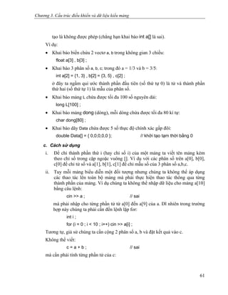 Chương 3. Cấu trúc điều khiển và dữ liệu kiểu mảng
tạo là không được phép (chẳng hạn khai báo int a[] là sai).
Ví dụ:
• Khai báo biến chứa 2 vectơ a, b trong không gian 3 chiều:
float a[3] , b[3] ;
• Khai báo 3 phân số a, b, c; trong đó a = 1/3 và b = 3/5:
int a[2] = {1, 3} , b[2] = {3, 5} , c[2] ;
ở đây ta ngầm qui ước thành phần đầu tiên (số thứ tự 0) là tử và thành phần
thứ hai (số thứ tự 1) là mẫu của phân số.
• Khai báo mảng L chứa được tối đa 100 số nguyên dài:
long L[100] ;
• Khai báo mảng dong (dòng), mỗi dòng chứa được tối đa 80 kí tự:
char dong[80] ;
• Khai báo dãy Data chứa được 5 số thực độ chính xác gấp đôi:
double Data[] = { 0,0,0,0,0 }; // khởi tạo tạm thời bằng 0
c. Cách sử dụng
i. Để chỉ thành phần thứ i (hay chỉ số i) của một mảng ta viết tên mảng kèm
theo chỉ số trong cặp ngoặc vuông []. Ví dụ với các phân số trên a[0], b[0],
c[0] để chỉ tử số và a[1], b[1], c[1] để chỉ mẫu số của 3 phân số a,b,c.
ii. Tuy mỗi mảng biểu diễn một đối tượng nhưng chúng ta không thể áp dụng
các thao tác lên toàn bộ mảng mà phải thực hiện thao tác thông qua từng
thành phần của mảng. Ví dụ chúng ta không thể nhập dữ liệu cho mảng a[10]
bằng câu lệnh:
cin >> a ; // sai
mà phải nhập cho từng phần tử từ a[0] đến a[9] của a. Dĩ nhiên trong trường
hợp này chúng ta phải cần đến lệnh lặp for:
int i ;
for (i = 0 ; i < 10 ; i++) cin >> a[i] ;
Tương tự, giả sử chúng ta cần cộng 2 phân số a, b và đặt kết quả vào c.
Không thể viết:
c = a + b ; // sai
mà cần phải tính từng phần tử của c:
61
 