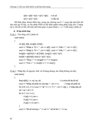 Chương 3. Cấu trúc điều khiển và dữ liệu kiểu mảng
c[0] = a[0] * b[1] + a[1] * b[0] ; // tử số
c[1] = a[1] * b[1] ; // mẫu số
Để khắc phục nhược điểm này, trong các chương sau C++ cung cấp một kiểu dữ
liệu mới gọi là lớp, và cho phép NSD có thể định nghĩa riêng phép cộng cho 2 mảng
tuỳ ý, khi đó có thể viết một cách đơn giản và quen thuộc c = a + b để cộng 2 phân số.
d. Ví dụ minh hoạ
Ví dụ 1 : Tìm tổng, tích 2 phân số.
void main()
{
int a[2], b[2], tong[2], tich[2] ;
cout << "Nhập a. Tử = " ; cin >> a[0] ; cout << "mẫu = " ; cin >> a[1] ;
cout << "Nhập b. Tử = " ; cin >> b[0] ; cout << "mẫu = " ; cin >> b[1] ;
tong[0] = a[0]*b[1] + a[1]*b[0] ; tong[1] = a[1] * b[1] ;
tich[0] = a[0]*b[0]; tich[1] = a[1] * b[1] ;
cout << "Tổng = " << tong[0] << '/' << tong[1] ;
cout << "Tích = " << tich[0] << '/' << tich[1] ;
}
Ví dụ 2 : Nhập dãy số nguyên, tính: số số hạng dương, âm, bằng không của dãy.
void main()
{
float a[50], i, n, sd, sa, s0; // a chứa tối đa 50 số
cout << "Nhập số phần tử của dãy: " ; cin >> n; // nhập số phần tử
for (i=0; i<n; i++) { cout << "a[" << i << "] = " ; cin >> a[i]; } // nhập dãy số
sd = sa = s0 = 0 ;
for (i=1; i<n; i++) {
if (a[i] > 0 ) sd++;
if (a[i] < 0 ) sa++;
if (a[i] == 0 ) s0++;
}
cout << "Số số dương = " << sd << " số số âm = " << sa ;
62
 