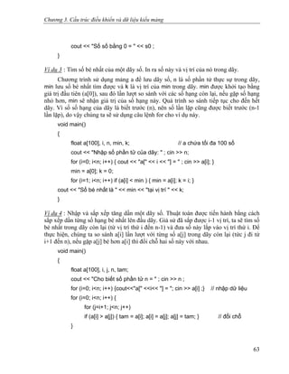 Chương 3. Cấu trúc điều khiển và dữ liệu kiểu mảng
cout << "Số số bằng 0 = " << s0 ;
}
Ví dụ 3 : Tìm số bé nhất của một dãy số. In ra số này và vị trí của nó trong dãy.
Chương trình sử dụng mảng a để lưu dãy số, n là số phần tử thực sự trong dãy,
min lưu số bé nhất tìm được và k là vị trí của min trong dãy. min được khởi tạo bằng
giá trị đầu tiên (a[0]), sau đó lần lượt so sánh với các số hạng còn lại, nếu gặp số hạng
nhỏ hơn, min sẽ nhận giá trị của số hạng này. Quá trình so sánh tiếp tục cho đến hết
dãy. Vì số số hạng của dãy là biết trước (n), nên số lần lặp cũng được biết trước (n-1
lần lặp), do vậy chúng ta sẽ sử dụng câu lệnh for cho ví dụ này.
void main()
{
float a[100], i, n, min, k; // a chứa tối đa 100 số
cout << "Nhập số phần tử của dãy: " ; cin >> n;
for (i=0; i<n; i++) { cout << "a[" << i << "] = " ; cin >> a[i]; }
min = a[0]; k = 0;
for (i=1; i<n; i++) if (a[i] < min ) { min = a[i]; k = i; }
cout << "Số bé nhất là " << min << "tại vị trí " << k;
}
Ví dụ 4 : Nhập và sắp xếp tăng dần một dãy số. Thuật toán được tiến hành bằng cách
sắp xếp dần từng số hạng bé nhất lên đầu dãy. Giả sử đã sắp được i-1 vị trí, ta sẽ tìm số
bé nhất trong dãy còn lại (từ vị trí thứ i đến n-1) và đưa số này lắp vào vị trí thứ i. Để
thực hiện, chúng ta so sánh a[i] lần lượt với từng số a[j] trong dãy còn lại (tức j đi từ
i+1 đến n), nếu gặp a[j] bé hơn a[i] thì đổi chỗ hai số này với nhau.
void main()
{
float a[100], i, j, n, tam;
cout << "Cho biết số phần tử n = " ; cin >> n ;
for (i=0; i<n; i++) {cout<<"a[" <<i<< "] = "; cin >> a[i] ;} // nhập dữ liệu
for (i=0; i<n; i++) {
for (j=i+1; j<n; j++)
if (a[i] > a[j]) { tam = a[i]; a[i] = a[j]; a[j] = tam; } // đổi chỗ
}
63
 