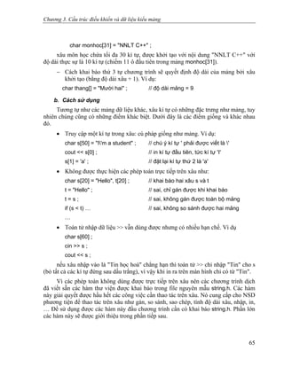 Chương 3. Cấu trúc điều khiển và dữ liệu kiểu mảng
char monhoc[31] = "NNLT C++" ;
xâu môn học chứa tối đa 30 kí tự, được khởi tạo với nội dung "NNLT C++" với
độ dài thực sự là 10 kí tự (chiếm 11 ô đầu tiên trong mảng monhoc[31]).
− Cách khai báo thứ 3 tự chương trình sẽ quyết định độ dài của mảng bởi xâu
khởi tạo (bằng độ dài xâu + 1). Ví dụ:
char thang[] = "Mười hai" ; // độ dài mảng = 9
b. Cách sử dụng
Tương tự như các mảng dữ liệu khác, xâu kí tự có những đặc trưng như mảng, tuy
nhiên chúng cũng có những điểm khác biệt. Dưới đây là các điểm giống và khác nhau
đó.
• Truy cập một kí tự trong xâu: cú pháp giống như mảng. Ví dụ:
char s[50] = "I'm a student" ; // chú ý kí tự ' phải được viết là '
cout << s[0] ; // in kí tự đầu tiên, tức kí tự 'I'
s[1] = 'a' ; // đặt lại kí tự thứ 2 là 'a'
• Không được thực hiện các phép toán trực tiếp trên xâu như:
char s[20] = "Hello", t[20] ; // khai báo hai xâu s và t
t = "Hello" ; // sai, chỉ gán được khi khai báo
t = s ; // sai, không gán được toàn bộ mảng
if (s < t) … // sai, không so sánh được hai mảng
…
• Toán tử nhập dữ liệu >> vẫn dùng được nhưng có nhiều hạn chế. Ví dụ
char s[60] ;
cin >> s ;
cout << s ;
nếu xâu nhập vào là "Tin học hoá" chẳng hạn thì toán tử >> chỉ nhập "Tin" cho s
(bỏ tất cả các kí tự đứng sau dấu trắng), vì vậy khi in ra trên màn hình chỉ có từ "Tin".
Vì các phép toán không dùng được trực tiếp trên xâu nên các chương trình dịch
đã viết sẵn các hàm thư viện được khai báo trong file nguyên mẫu string.h. Các hàm
này giải quyết được hầu hết các công việc cần thao tác trên xâu. Nó cung cấp cho NSD
phương tiện để thao tác trên xâu như gán, so sánh, sao chép, tính độ dài xâu, nhập, in,
… Để sử dụng được các hàm này đầu chương trình cần có khai báo string.h. Phần lớn
các hàm này sẽ được giới thiệu trong phần tiếp sau.
65
 