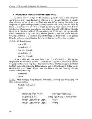 Chương 3. Cấu trúc điều khiển và dữ liệu kiểu mảng
c. Phương thức nhập xâu (#include <iostream.h>)
Do toán tử nhập >> có hạn chế đối với xâu kí tự nên C++ đưa ra hàm riêng (còn
gọi là phương thức) cin.getline(s,n) để nhập xâu kí tự. Hàm có 2 đối với s là xâu cần
nhập nội dung và n-1 là số kí tự tối đa của xâu. Giống phương thức nhập kí tự
cin.get(c), khi gặp hàm cin.getline(s,n) chương trình sẽ nhìn vào bộ đệm bàn phím lấy
ra n-1 kí tự (nếu đủ hoặc lấy tất cả kí tự còn lại, trừ kí tự enter) và gán cho s. Nếu tại
thời điểm đó bộ đệm đang rỗng, chương trình sẽ tạm dừng chờ NSD nhập dữ liệu (dãy
kí tự) vào từ bàn phím. NSD có thể nhập vào dãy với độ dài bất kỳ cho đến khi nhấn
Enter, chương trình sẽ lấy ra n-1 kí tự đầu tiên gán cho s, phần còn lại vẫn được lưu
trong bộ đệm (kể cả kí tự Enter) để dùng cho lần nhập sau. Hiển nhiên, sau khi gán các
kí tự cho s, chương trình sẽ tự động đặt kí tự kết thúc xâu vào ô tiếp theo của xâu s.
Ví dụ 1 : Xét đoạn lệnh sau
char s[10] ;
cin.getline(s, 10) ;
cout << s << endl ;
cin.getline(s, 10) ;
cout << s << endl ;
giả sử ta nhập vào bàn phím dòng kí tự: 1234567890abcd ↵. Khi đó lệnh
cin.getline(s,10) đầu tiên sẽ gán xâu "123456789" (9 kí tự) cho s, phần còn lại vẫn lưu
trong bộ đệm bàn phím. Tiếp theo s được in ra màn hình. Đến lệnh cin.getline(s,10) thứ
hai NSD không phải nhập thêm dữ liệu, chương trình tự động lấy nốt số dữ liệu còn lại
(vì chưa đủ 9 kí tự) "0abcd" để gán cho s. Sau đó in ra màn hình. Như vậy trên màn
hình sẽ xuất hiện hai dòng:
123456789
0abcd
Ví dụ 2 : Nhập một ngày tháng dạng Mỹ (mm/dd/yy), đổi sang ngày tháng dạng Việt
Nam rồi in ra màn hình.
#include <iostream.h>
main()
{
char US[9], VN[9] = " / / " ; // khởi tạo trước hai dấu /
cin.getline(US, 9) ; // nhập ngày tháng, ví dụ "05/01/99"
VN[0] = US[3]; VN[1] = US[4] ; // ngày
VN[3] = US[0]; VN[4] = US[1] ; // tháng
66
 