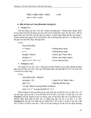 Chương 3. Cấu trúc điều khiển và dữ liệu kiểu mảng
VN[6] = US[6]; VN[7] = US[7] ; // năm
cout << VN << endl ;
}
d. Một số hàm xử lí xâu (#include <string.h>)
• strcpy(s, t) ;
Gán nội dung của xâu t cho xâu s (thay cho phép gán = không được dùng). Hàm
sẽ sao chép toàn bộ nội dung của xâu t (kể cả kí tự kết thúc xâu) vào cho xâu s. Để sử
dụng hàm này cần đảm bảo độ dài của mảng s ít nhất cũng bằng độ dài của mảng t.
Trong trường hợp ngược lại kí tự kết thúc xâu sẽ không được ghi vào s và điều này có
thể gây treo máy khi chạy chương trình.
Ví dụ:
char s[10], t[10] ;
t = "Face" ; // không được dùng
s = t ; // không được dùng
strcpy(t, "Face") ; // được, gán "Face" cho t
strcpy(s, t) ; // được, sao chép t sang s
cout << s << " to " << t ; // in ra: Face to Face
• strncpy(s, t, n) ;
Sao chép n kí tự của t vào s. Hàm này chỉ làm nhiệm vụ sao chép, không tự động
gắn kí tự kết thúc xâu cho s. Do vậy NSD phải thêm câu lệnh đặt kí tự '0' vào cuối xâu
s sau khi sao chép xong.
Ví dụ:
char s[10], t[10] = "Steven";
strncpy(s, t, 5) ; // copy 5 kí tự "Steve" vào s
s[5] = '0' ; // đặt dấu kết thúc xâu
// in câu: Steve is young brother of Steven
cout << s << " is young brother of " << t ;
Một sử dụng có ích của hàm này là copy một xâu con bất kỳ của t và đặt vào s. Ví
dụ cần copy xâu con dài 2 kí tự bắt đầu từ kí tự thứ 3 của xâu t và đặt vào s, ta viết
strncpy(s, t+3, 2). Ngoài ra xâu con được copy có thể được đặt vào vị trí bất kỳ của s
(không nhất thiết phải từ đầu xâu s) chẳng hạn đặt vào từ vị trí thứ 5, ta viết:
strncpy(s+5, t+3, 2). Câu lệnh này có nghĩa: lấy 2 kí tự thứ 3 và thứ 4 của xâu t đặt
vào 2 ô thứ 5 và thứ 6 của xâu s. Trên cơ sở này chúng ta có thể viết các đoạn chương
67
 