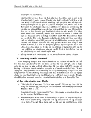Chương 1. Các khái niệm cơ bản của C++
trước vị trí con trỏ (xoá lùi).
− Các thao tác với khối dòng: Để đánh dấu khối dòng (thực chất là khối kí tự
liền nhau bất kỳ) ta đưa con trỏ đến vị trí đầu ấn Ctrl-KB và Ctrl-KK tại vị trí
cuối. Cũng có thể thao tác nhanh hơn bằng cách giữ phím Shift và dùng các
phím dịch chuyển con trỏ quét từ vị trí đầu đến vị trí cuối, khi đó khối kí tự
đuợc đánh dấu sẽ chuyển mầu nền. Một khối được đánh dấu có thể dùng để
cắt, dán vào một nơi khác trong văn bản hoặc xoá khỏi văn bản. Để thực hiện
thao tác cắt dán, đầu tiên phải đưa khối đã đánh dấu vào bộ nhớ đệm bằng
nhóm phím Shift-Delete (cắt), sau đó dịch chuyển con trỏ đến vị trí mới cần
hiện nội dung vừa cắt và ấn tổ hợp phím Shift-Insert. Một đoạn văn bản được
ghi vào bộ nhớ đệm có thể được dán nhiều lần vào nhiều vị trí khác nhau bằng
cách lặp lại tổ hợp phím Shift-Insert tại các vị trí khác nhau trong văn bản. Để
xoá một khối dòng đã đánh dấu mà không ghi vào bộ nhớ đệm, dùng tổ hợp
phím Ctrl-Delete. Khi một nội dung mới ghi vào bộ nhớ đệm thì nó sẽ xoá
(ghi đè) nội dung cũ đã có, do vậy cần cân nhắc để sử dụng phím Ctrl-Delete
(xoá và không lưu lại nội dung vừa xoá vào bộ đệm) và Shift-Delete (xoá và
lưu lại nội dung vừa xoá) một cách phù hợp.
− Tổ hợp phím Ctrl-A rất thuận lợi khi cần đánh dấu nhanh toàn bộ văn bản.
c. Chức năng tìm kiếm và thay thế
Chức năng này dùng để dịch chuyển nhanh con trỏ văn bản đến từ cần tìm. Để
thực hiện tìm kiếm bấm Ctrl-QF, tìm kiếm và thay thế bấm Ctrl-QA. Vào từ hoặc
nhóm từ cần tìm vào cửa sổ Find, nhóm thay thế (nếu dùng Ctrl-QA) vào cửa sổ
Replace và đánh dấu vào các tuỳ chọn trong cửa sổ bên dưới sau đó ấn Enter. Các tuỳ
chọn gồm: không phân biệt chữ hoa/thường, tìm từ độc lập hay đứng trong từ khác, tìm
trong toàn văn bản hay chỉ trong phần được đánh dấu, chiều tìm đi đến cuối hay ngược
về đầu văn bản, thay thế có hỏi lại hay không hỏi lại … Để dịch chuyển con trỏ đến các
vùng khác nhau trong một menu hay cửa sổ chứa các tuỳ chọn ta sử dụng phím Tab.
d. Các chức năng liên quan đến tệp
− Ghi tệp lên đĩa: Chọn menu FileSave hoặc phím F2. Nếu tên tệp chưa có (còn
mang tên Noname.cpp) máy sẽ yêu cầu cho tên tệp. Phần mở rộng của tên tệp
được mặc định là CPP.
− Soạn thảo tệp mới: Chọn menu FileNew. Hiện ra cửa sổ soạn thảo trắng và
tên file tạm thời lấy là Noname.cpp.
− Soạn thảo tệp cũ: Chọn menu FileOpen hoặc ấn phím F3, nhập tên tệp hoặc
dịch chuyển con trỏ trong vùng danh sách tệp bên dưới đến tên tệp cần soạn
rồi ấn Enter. Cũng có thể áp dụng cách này để soạn tệp mới khi không nhập
5
 