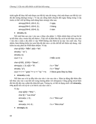 Chương 3. Cấu trúc điều khiển và dữ liệu kiểu mảng
trình ngắn để thay thế một đoạn con bất kỳ nào đó trong s bởi một đoạn con bất kỳ (có
độ dài tương đương) trong t. Ví dụ các dòng lệnh chuyển đổi ngày tháng trong ví dụ
trước có thể viết lại bằng cách dùng hàm strncpy như sau:
strncpy(VN+0, US+3, 2) ; // ngày
strncpy(VN+3, US+0, 2) ; // tháng
strncpy(VN+6, US+6, 2); // năm
• strcat(s, t);
Nối một bản sao của t vào sau s (thay cho phép +). Hiển nhiên hàm sẽ loại bỏ kí
tự kết thúc xâu s trước khi nối thêm t. Việc nối sẽ đảm bảo lấy cả kí tự kết thúc của xâu
t vào cho s (nếu s đủ chỗ) vì vậy NSD không cần thêm kí tự này vào cuối xâu. Tuy
nhiên, hàm không kiểm tra xem liệu độ dài của s có đủ chỗ để nối thêm nội dung, việc
kiểm tra này phải do NSD đảm nhiệm. Ví dụ:
char a[100] = "Mẫn", b[4] = "tôi";
strcat(a, “ và ”);
strcat(a, b);
cout << a // Mẫn và tôi
char s[100] , t[100] = "Steve" ;
strncpy(s, t, 3); s[3] = '0'; // s = "Ste"
strcat(s, "p"); // s = "Step"
cout << t << " goes "<< s << " by " <<s // Steve goes Step by Step
• strncat(s, t, n);
Nối bản sao n kí tự đầu tiên của xâu t vào sau xâu s. Hàm tự động đặt thêm dấu
kết thúc xâu vào s sau khi nối xong (tương phản với strncpy()). Cũng giống strcat hàm
đòi hỏi độ dài của s phải đủ chứa kết quả. Tương tự, có thể sử dụng cách viết strncat(s,
t+k, n) để nối n kí tự từ vị trí thứ k của xâu t cho s.
Ví dụ:
char s[20] = "Nhà " ;
char t[] = "vua chúa"
strncat(s, t, 3) ; // s = "Nhà vua"
hoặc:
strncat(s, t+4, 4) ; // s = "Nhà chúa"
• strcmp(s, t);
68
 