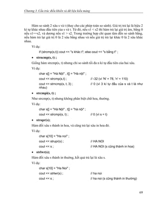 Chương 3. Cấu trúc điều khiển và dữ liệu kiểu mảng
Hàm so sánh 2 xâu s và t (thay cho các phép toán so sánh). Giá trị trả lại là hiệu 2
kí tự khác nhau đầu tiên của s và t. Từ đó, nếu s1 < s2 thì hàm trả lại giá trị âm, bằng 0
nếu s1==s2, và dương nếu s1 > s2. Trong trường hợp chỉ quan tâm đến so sánh bằng,
nếu hàm trả lại giá trị 0 là 2 xâu bằng nhau và nếu giá trị trả lại khác 0 là 2 xâu khác
nhau.
Ví dụ:
if (strcmp(s,t)) cout << "s khác t"; else cout << "s bằng t" ;
• strncmp(s, t) ;
Giống hàm strcmp(s, t) nhưng chỉ so sánh tối đa n kí tự đầu tiên của hai xâu.
Ví dụ:
char s[] = "Hà Nội" , t[] = "Hà nội" ;
cout << strcmp(s,t) ; // -32 (vì 'N' = 78, 'n' = 110)
cout << strncmp(s, t, 3) ; // 0 (vì 3 kí tự đầu của s và t là như
nhau)
• strcmpi(s, t) ;
Như strcmp(s, t) nhưng không phân biệt chữ hoa, thường.
Ví dụ:
char s[] = "Hà Nội" , t[] = "hà nội" ;
cout << strcmpi(s, t) ; // 0 (vì s = t)
• strupr(s);
Hàm đổi xâu s thành in hoa, và cũng trả lại xâu in hoa đó.
Ví dụ:
char s[10] = "Ha noi" ;
cout << strupr(s) ; // HA NOI
cout << s ; // HA NOI (s cũng thành in hoa)
• strlwr(s);
Hàm đổi xâu s thành in thuờng, kết quả trả lại là xâu s.
Ví dụ:
char s[10] = "Ha Noi" ;
cout << strlwr(s) ; // ha noi
cout << s ; // ha noi (s cũng thành in thường)
69
 