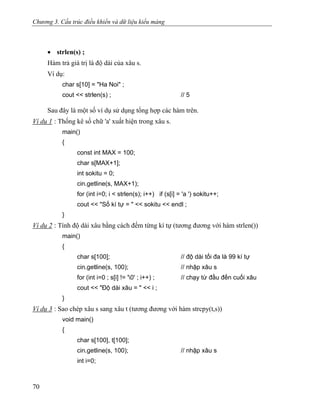 Chương 3. Cấu trúc điều khiển và dữ liệu kiểu mảng
• strlen(s) ;
Hàm trả giá trị là độ dài của xâu s.
Ví dụ:
char s[10] = "Ha Noi" ;
cout << strlen(s) ; // 5
Sau đây là một số ví dụ sử dụng tổng hợp các hàm trên.
Ví dụ 1 : Thống kê số chữ 'a' xuất hiện trong xâu s.
main()
{
const int MAX = 100;
char s[MAX+1];
int sokitu = 0;
cin.getline(s, MAX+1);
for (int i=0; i < strlen(s); i++) if (s[i] = 'a ') sokitu++;
cout << "Số kí tự = " << sokitu << endl ;
}
Ví dụ 2 : Tính độ dài xâu bằng cách đếm từng kí tự (tương đương với hàm strlen())
main()
{
char s[100]; // độ dài tối đa là 99 kí tự
cin.getline(s, 100); // nhập xâu s
for (int i=0 ; s[i] != '0' ; i++) ; // chạy từ đầu đến cuối xâu
cout << "Độ dài xâu = " << i ;
}
Ví dụ 3 : Sao chép xâu s sang xâu t (tương đương với hàm strcpy(t,s))
void main()
{
char s[100], t[100];
cin.getline(s, 100); // nhập xâu s
int i=0;
70
 