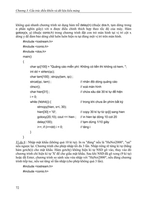 Chương 3. Cấu trúc điều khiển và dữ liệu kiểu mảng
không quá nhanh chương trình sử dụng hàm trễ delay(n) (thuộc dos.h, tạm dừng trong
n phần nghìn giây) với n được điều chỉnh thích hợp theo tốc độ của máy. Hàm
gotoxy(x, y) (thuộc conio.h) trong chương trình đặt con trỏ màn hình tại vị trí cột x
dòng y để đảm bảo dòng chữ luôn luôn hiện ra tại đúng một vị trí trên màn hình.
#include <iostream.h>
#include <conio.h>
#include <dos.h>
main()
{
char qc[100] = "Quảng cáo miễn phí: Không có tiền thì không có kem. ";
int dd = strlen(qc);
char tam[100] ; strcpy(tam, qc) ;
strcat(qc, tam) ; // nhân đôi dòng quảng cáo
clrscr(); // xoá màn hình
char hien[31] ; // chứa xâu dài 30 kí tự để hiện
i = 0;
while (!kbhit()) { // trong khi chưa ấn phím bất kỳ
strncpy(hien, s+i, 30);
hien[30] = '0'; // copy 30 kí tự từ qc[i] sang hien
gotoxy(20,10); cout << hien ; // in hien tại dòng 10 cot 20
delay(100); // tạm dừng 1/10 giây
i++; if (i==dd) i = 0; // tăng i
}
}
Ví dụ 6 : Nhập mật khẩu (không quá 10 kí tự). In ra "đúng" nếu là "HaNoi2000", "sai"
nếu ngược lại. Chương trình cho phép nhập tối đa 3 lần. Nhập riêng rẽ từng kí tự (bằng
hàm getch()) cho mật khẩu. Hàm getch() không hiện kí tự NSD gõ vào, thay vào đó
chương trình chỉ hiện kí tự 'X' để che giấu mật khẩu. Sau khi NSD đã gõ xong (9 kí tự)
hoặc đã Enter, chương trình so sánh xâu vừa nhập với "HaNoi2000", nếu đúng chương
trình tiếp tuc, nếu sai tăng số lần nhập (cho phép không quá 3 lần).
#include <iostream.h>
#include <conio.h>
72
 