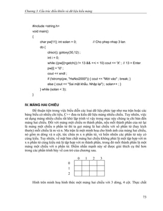 Chương 3. Cấu trúc điều khiển và dữ liệu kiểu mảng
#include <string.h>
void main()
{
char pw[11]; int solan = 0; // Cho phep nhap 3 lan
do {
clrscr(); gotoxy(30,12) ;
int i = 0;
while ((pw[i]=getch()) != 13 && ++i < 10) cout << 'X' ; // 13 = Enter
pw[i] = '0' ;
cout << endl ;
if (!strcmp(pw, "HaNoi2000")) { cout << "Mời vào" ; break; }
else { cout << "Sai mật khẩu. Nhập lại") ; solan++ ; }
} while (solan < 3);
}
IV. MẢNG HAI CHIỀU
Để thuận tiện trong việc biểu diễn các loại dữ liệu phức tạp như ma trận hoặc các
bảng biểu có nhiều chỉ tiêu, C++ đưa ra kiểu dữ liệu mảng nhiều chiều. Tuy nhiên, việc
sử dụng mảng nhiều chiều rất khó lập trình vì vậy trong mục này chúng ta chỉ bàn đến
mảng hai chiều. Đối với mảng một chiều m thành phần, nếu mỗi thành phần của nó lại
là mảng một chiều n phần tử thì ta gọi mảng là hai chiều với số phần tử (hay kích
thước) mỗi chiều là m và n. Ma trận là một minh hoạ cho hình ảnh của mảng hai chiều,
nó gồm m dòng và n cột, tức chứa m x n phần tử, và hiển nhiên các phần tử này có
cùng kiểu. Tuy nhiên, về mặt bản chất mảng hai chiều không phải là một tập hợp với m
x n phần tử cùng kiểu mà là tập hợp với m thành phần, trong đó mỗi thành phần là một
mảng một chiều với n phần tử. Điểm nhấn mạnh này sẽ được giải thích cụ thể hơn
trong các phần trình bày về con trỏ của chương sau.
0 1 2 3
0
1
2
Hình trên minh hoạ hình thức một mảng hai chiều với 3 dòng, 4 cột. Thực chất
73
 