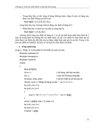 Chương 3. Cấu trúc điều khiển và dữ liệu kiểu mảng
− Trong khai báo có thể vắng số hàng (không được vắng số cột), số hàng này
được xác định thông qua khởi tạo.
float A[][3] = { {1,2,3}, {0,1,0} } ;
trong khai báo này chương trình tự động xác định số hàng là 2.
− Phép khai báo và khởi tạo sau đây là cũng hợp lệ:
float A[][3] = { {1,2}, {0} } ;
chương trình cũng xác định số hàng là 2 và số cột (bắt buộc phải khai báo) là 3
mặc dù trong khởi tạo không thể xác định được số cột. Các phần tử chưa khởi tạo sẽ
chưa được xác định cho đến khi nào nó được nhập hoặc gán giá trị cụ thể. Trong ví dụ
trên các phần tử A[0][2], A[1][1] và A[1][2] là chưa được xác định.
c. Ví dụ minh hoạ
Ví dụ 1 : Nhập, in và tìm phần tử lớn nhất của một ma trận.
#include <iostream.h>
#include <iomanip.h>
#include <conio.h>
main()
{
float a[10][10] ;
int m, n ; // số hàng, cột của ma trận
int i, j ; // các chỉ số trong vòng lặp
int amax, imax, jmax ; // số lớn nhất và chỉ số của nó
clrscr(); cout << "Nhập số hàng và cột: " ; cin >> m >> n ;
for (i=0; i<m; i++)
for (j=0; j<n; j++)
{
cout << "a[" << i << "," << j << "] = " ; cin >> a[i][j] ;
}
amax = a[0][0]; imax = 0; jmax = 0;
for (i=0; i<m; i++)
for (j=0; j<n; j++)
if (amax < a[i][j])
75
 
